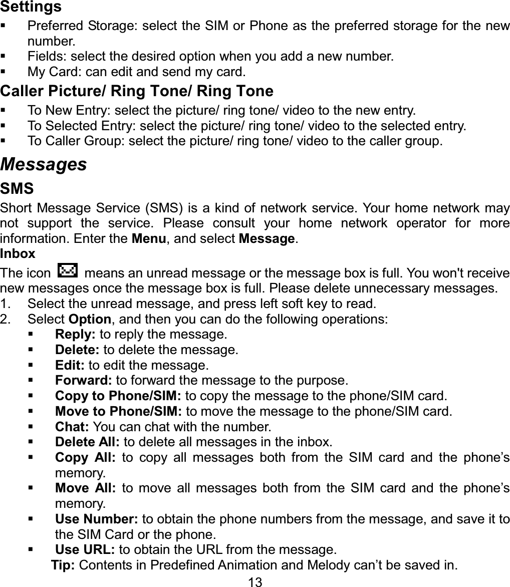 Settings  Preferred Storage: select the SIM or Phone as the preferred storage for the new number.   Fields: select the desired option when you add a new number.   My Card: can edit and send my card. Caller Picture/ Ring Tone/ Ring Tone  To New Entry: select the picture/ ring tone/ video to the new entry.   To Selected Entry: select the picture/ ring tone/ video to the selected entry.   To Caller Group: select the picture/ ring tone/ video to the caller group. Messages SMS Short Message Service (SMS) is a kind of network service. Your home network may not support the service. Please consult your home network operator for more information. Enter the Menu, and select Message.Inbox The icon    means an unread message or the message box is full. You won&apos;t receive new messages once the message box is full. Please delete unnecessary messages. 1.  Select the unread message, and press left soft key to read. 2. Select Option, and then you can do the following operations: Reply: to reply the message. Delete: to delete the message. Edit: to edit the message. Forward: to forward the message to the purpose. Copy to Phone/SIM: to copy the message to the phone/SIM card. Move to Phone/SIM: to move the message to the phone/SIM card. Chat: You can chat with the number. Delete All: to delete all messages in the inbox. Copy All: to copy all messages both from the SIM card and the phone’s memory. Move All: to move all messages both from the SIM card and the phone’s memory. Use Number: to obtain the phone numbers from the message, and save it to the SIM Card or the phone. 13Use URL: to obtain the URL from the message. Tip: Contents in Predefined Animation and Melody can’t be saved in. 