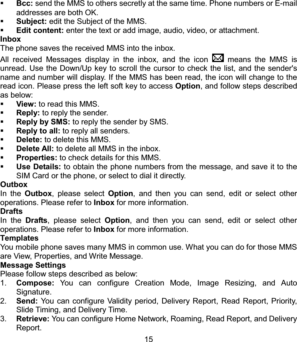 Bcc: send the MMS to others secretly at the same time. Phone numbers or E-mail addresses are both OK. Subject: edit the Subject of the MMS. Edit content: enter the text or add image, audio, video, or attachment. Inbox The phone saves the received MMS into the inbox. All received Messages display in the inbox, and the icon   means the MMS is unread. Use the Down/Up key to scroll the cursor to check the list, and the sender&apos;s name and number will display. If the MMS has been read, the icon will change to the read icon. Please press the left soft key to access Option, and follow steps described as below: View: to read this MMS. Reply: to reply the sender. Reply by SMS: to reply the sender by SMS. Reply to all: to reply all senders. Delete: to delete this MMS. Delete All: to delete all MMS in the inbox. Properties: to check details for this MMS. Use Details: to obtain the phone numbers from the message, and save it to the SIM Card or the phone, or select to dial it directly. Outbox In the Outbox, please select Option, and then you can send, edit or select other operations. Please refer to Inbox for more information. Drafts In the Drafts, please select Option, and then you can send, edit or select other operations. Please refer to Inbox for more information. Templates You mobile phone saves many MMS in common use. What you can do for those MMS are View, Properties, and Write Message. Message Settings Please follow steps described as below: 1. Compose: You can configure Creation Mode, Image Resizing, and Auto Signature. 2. Send: You can configure Validity period, Delivery Report, Read Report, Priority, Slide Timing, and Delivery Time. 3. Retrieve: You can configure Home Network, Roaming, Read Report, and Delivery Report. 15