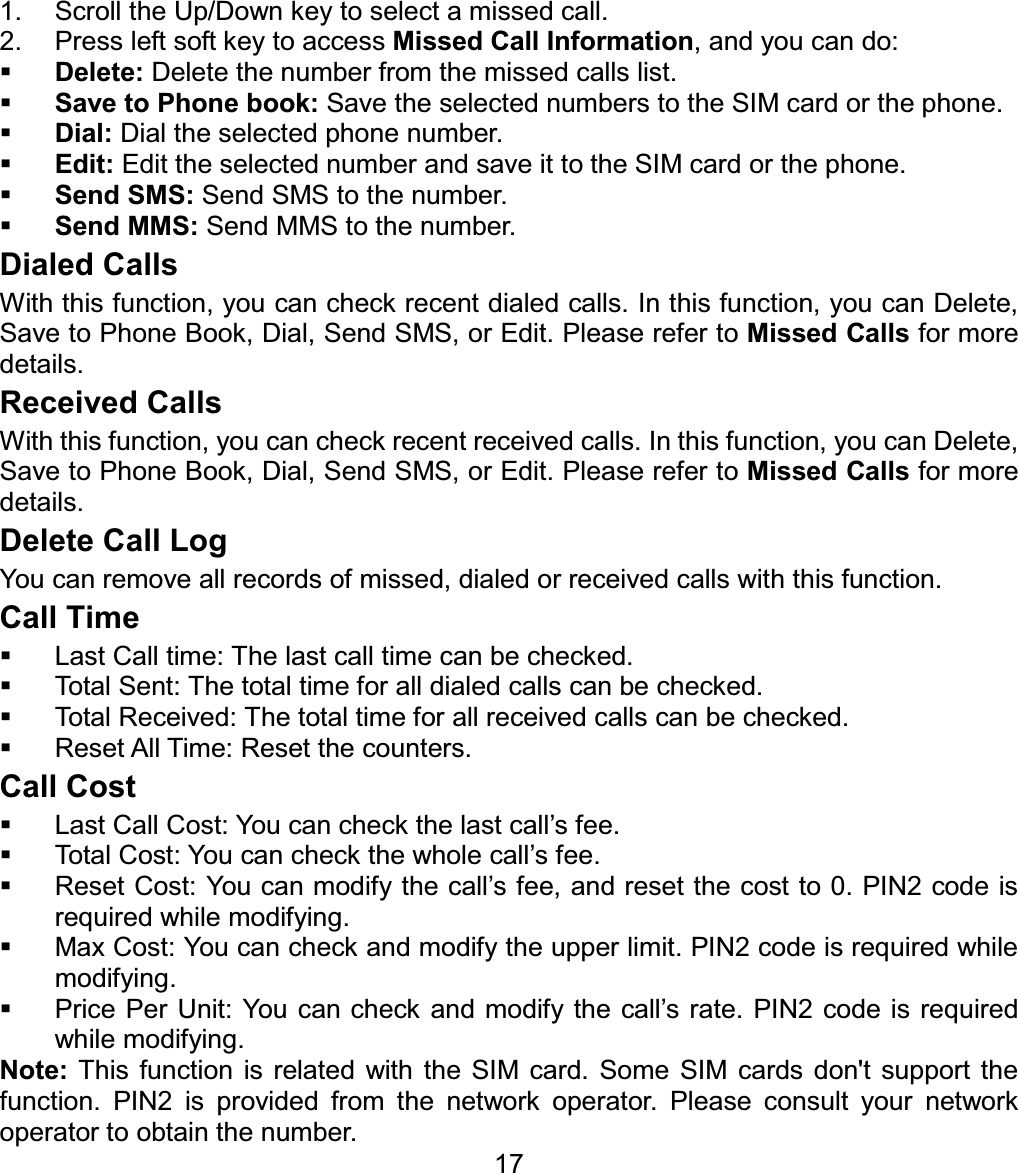 1.  Scroll the Up/Down key to select a missed call. 2.  Press left soft key to access Missed Call Information, and you can do: Delete: Delete the number from the missed calls list. Save to Phone book: Save the selected numbers to the SIM card or the phone. Dial: Dial the selected phone number. Edit: Edit the selected number and save it to the SIM card or the phone.Send SMS: Send SMS to the number.Send MMS: Send MMS to the number. Dialed Calls With this function, you can check recent dialed calls. In this function, you can Delete, Save to Phone Book, Dial, Send SMS, or Edit. Please refer to Missed Calls for more details. Received Calls With this function, you can check recent received calls. In this function, you can Delete, Save to Phone Book, Dial, Send SMS, or Edit. Please refer to Missed Calls for more details. Delete Call Log You can remove all records of missed, dialed or received calls with this function. Call Time   Last Call time: The last call time can be checked.   Total Sent: The total time for all dialed calls can be checked.   Total Received: The total time for all received calls can be checked.   Reset All Time: Reset the counters. Call Cost   Last Call Cost: You can check the last call’s fee.   Total Cost: You can check the whole call’s fee.   Reset Cost: You can modify the call’s fee, and reset the cost to 0. PIN2 code is required while modifying.   Max Cost: You can check and modify the upper limit. PIN2 code is required while modifying.   Price Per Unit: You can check and modify the call’s rate. PIN2 code is required while modifying. 17Note: This function is related with the SIM card. Some SIM cards don&apos;t support the function. PIN2 is provided from the network operator. Please consult your network operator to obtain the number. 