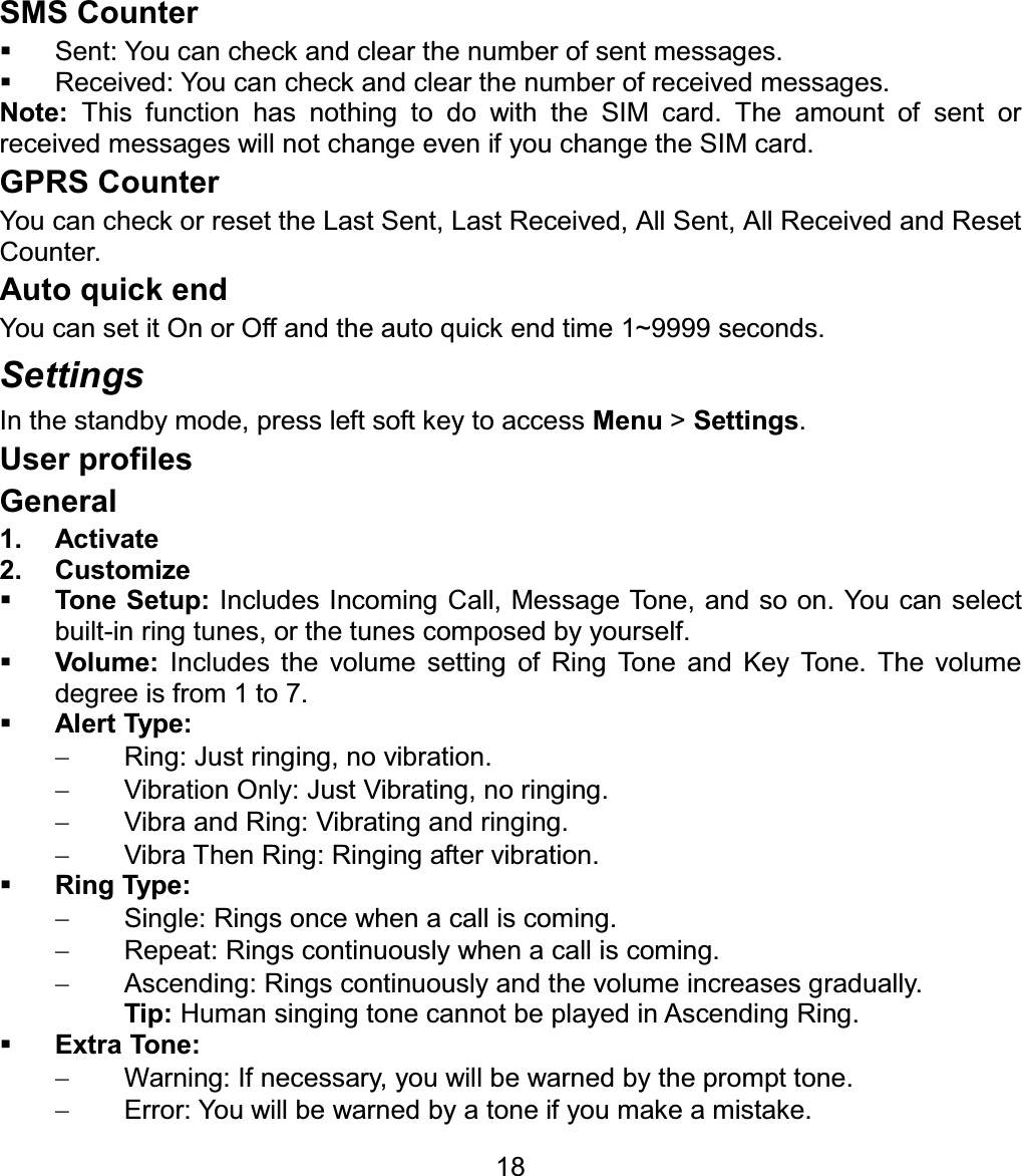 SMS Counter   Sent: You can check and clear the number of sent messages.   Received: You can check and clear the number of received messages. Note:  This function has nothing to do with the SIM card. The amount of sent or received messages will not change even if you change the SIM card. GPRS Counter You can check or reset the Last Sent, Last Received, All Sent, All Received and Reset Counter. Auto quick end You can set it On or Off and the auto quick end time 1~9999 seconds. Settings In the standby mode, press left soft key to access Menu &gt; Settings.User profiles General1. Activate 2. Customize Tone Setup: Includes Incoming Call, Message Tone, and so on. You can select built-in ring tunes, or the tunes composed by yourself. Volume: Includes the volume setting of Ring Tone and Key Tone. The volume degree is from 1 to 7. Alert Type:  Ring: Just ringing, no vibration.   Vibration Only: Just Vibrating, no ringing.  Vibra and Ring: Vibrating and ringing.   Vibra Then Ring: Ringing after vibration. Ring Type:   Single: Rings once when a call is coming.   Repeat: Rings continuously when a call is coming.   Ascending: Rings continuously and the volume increases gradually. Tip: Human singing tone cannot be played in Ascending Ring. Extra Tone:   Warning: If necessary, you will be warned by the prompt tone.     Error: You will be warned by a tone if you make a mistake. 18