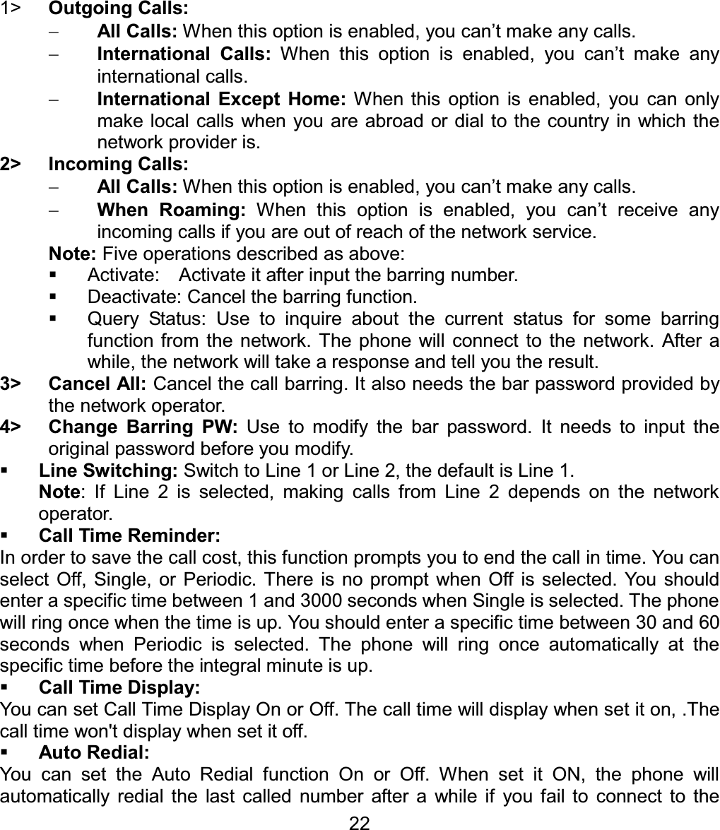1&gt; Outgoing Calls:All Calls: When this option is enabled, you can’t make any calls. International Calls: When this option is enabled, you can’t make any international calls. International Except Home: When this option is enabled, you can only make local calls when you are abroad or dial to the country in which the network provider is. 2&gt; Incoming Calls: All Calls: When this option is enabled, you can’t make any calls. When Roaming: When this option is enabled, you can’t receive any incoming calls if you are out of reach of the network service. Note: Five operations described as above:   Activate:   Activate it after input the barring number.   Deactivate: Cancel the barring function.   Query Status: Use to inquire about the current status for some barring function from the network. The phone will connect to the network. After a while, the network will take a response and tell you the result. 3&gt; Cancel All: Cancel the call barring. It also needs the bar password provided by the network operator.4&gt;  Change Barring PW: Use to modify the bar password. It needs to input the original password before you modify.Line Switching: Switch to Line 1 or Line 2, the default is Line 1.Note: If Line 2 is selected, making calls from Line 2 depends on the network operator. Call Time Reminder: In order to save the call cost, this function prompts you to end the call in time. You can select Off, Single, or Periodic. There is no prompt when Off is selected. You should enter a specific time between 1 and 3000 seconds when Single is selected. The phone will ring once when the time is up. You should enter a specific time between 30 and 60 seconds when Periodic is selected. The phone will ring once automatically at the specific time before the integral minute is up. Call Time Display: You can set Call Time Display On or Off. The call time will display when set it on, .The call time won&apos;t display when set it off. Auto Redial: You can set the Auto Redial function On or Off. When set it ON, the phone will automatically redial the last called number after a while if you fail to connect to the 22