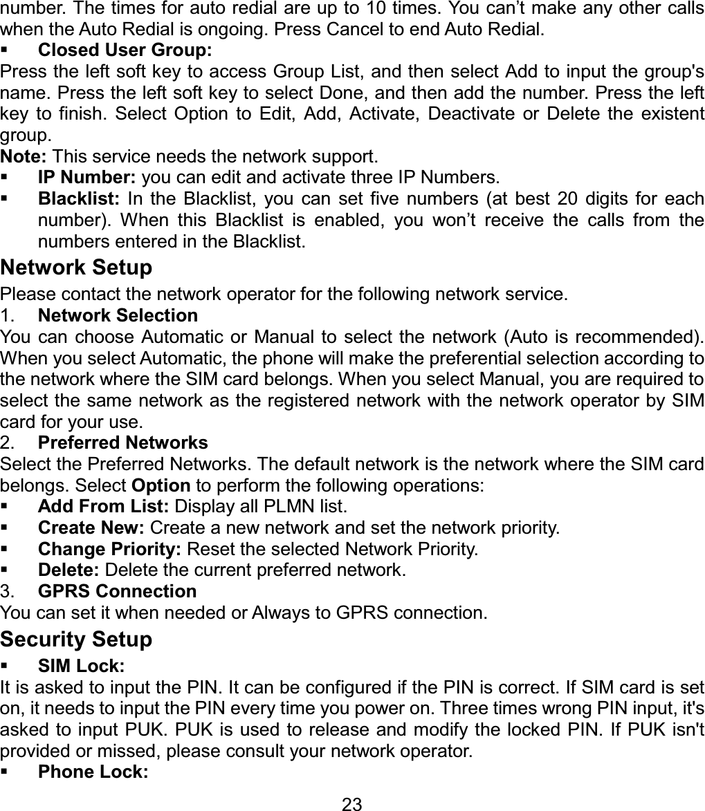 number. The times for auto redial are up to 10 times. You can’t make any other calls when the Auto Redial is ongoing. Press Cancel to end Auto Redial. Closed User Group: Press the left soft key to access Group List, and then select Add to input the group&apos;s name. Press the left soft key to select Done, and then add the number. Press the left key to finish. Select Option to Edit, Add, Activate, Deactivate or Delete the existent group. Note: This service needs the network support. IP Number: you can edit and activate three IP Numbers. Blacklist: In the Blacklist, you can set five numbers (at best 20 digits for each number). When this Blacklist is enabled, you won’t receive the calls from the numbers entered in the Blacklist. Network Setup Please contact the network operator for the following network service. 1. Network SelectionYou can choose Automatic or Manual to select the network (Auto is recommended). When you select Automatic, the phone will make the preferential selection according to the network where the SIM card belongs. When you select Manual, you are required to select the same network as the registered network with the network operator by SIM card for your use. 2. Preferred NetworksSelect the Preferred Networks. The default network is the network where the SIM card belongs. Select Option to perform the following operations: Add From List: Display all PLMN list. Create New: Create a new network and set the network priority. Change Priority: Reset the selected Network Priority. Delete: Delete the current preferred network. 3. GPRS ConnectionYou can set it when needed or Always to GPRS connection.Security Setup SIM Lock:It is asked to input the PIN. It can be configured if the PIN is correct. If SIM card is set on, it needs to input the PIN every time you power on. Three times wrong PIN input, it&apos;s asked to input PUK. PUK is used to release and modify the locked PIN. If PUK isn&apos;t provided or missed, please consult your network operator. Phone Lock: 23