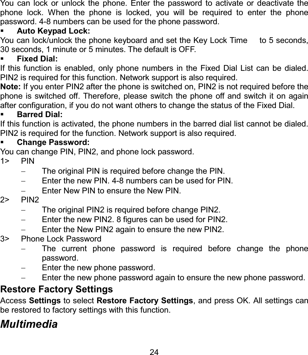 You can lock or unlock the phone. Enter the password to activate or deactivate the phone lock. When the phone is locked, you will be required to enter the phone password. 4-8 numbers can be used for the phone password. Auto Keypad Lock: You can lock/unlock the phone keyboard and set the Key Lock Time      to 5 seconds, 30 seconds, 1 minute or 5 minutes. The default is OFF. Fixed Dial: If this function is enabled, only phone numbers in the Fixed Dial List can be dialed. PIN2 is required for this function. Network support is also required.   Note: If you enter PIN2 after the phone is switched on, PIN2 is not required before the phone is switched off. Therefore, please switch the phone off and switch it on again after configuration, if you do not want others to change the status of the Fixed Dial. Barred Dial: If this function is activated, the phone numbers in the barred dial list cannot be dialed. PIN2 is required for the function. Network support is also required. Change Password: You can change PIN, PIN2, and phone lock password. 1&gt; PIN   The original PIN is required before change the PIN.   Enter the new PIN. 4-8 numbers can be used for PIN.   Enter New PIN to ensure the New PIN. 2&gt; PIN2   The original PIN2 is required before change PIN2.   Enter the new PIN2. 8 figures can be used for PIN2.   Enter the New PIN2 again to ensure the new PIN2. 3&gt;  Phone Lock Password   The current phone password is required before change the phone password.   Enter the new phone password.   Enter the new phone password again to ensure the new phone password. Restore Factory Settings Access Settings to select Restore Factory Settings, and press OK. All settings can be restored to factory settings with this function. Multimedia 24