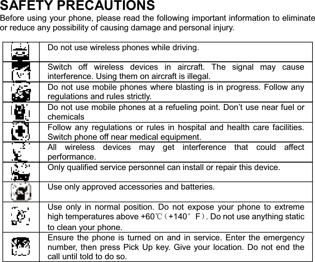 SAFETY PRECAUTIONS Before using your phone, please read the following important information to eliminate or reduce any possibility of causing damage and personal injury. Do not use wireless phones while driving. Switch off wireless devices in aircraft. The signal may cause interference. Using them on aircraft is illegal. Do not use mobile phones where blasting is in progress. Follow any regulations and rules strictly. Do not use mobile phones at a refueling point. Don’t use near fuel or chemicals Follow any regulations or rules in hospital and health care facilities. Switch phone off near medical equipment. All wireless devices may get interference that could affect performance. Only qualified service personnel can install or repair this device. Use only approved accessories and batteries. Use only in normal position. Do not expose your phone to extreme high temperatures above +60ć˄+140eF˅. Do not use anything static to clean your phone. Ensure the phone is turned on and in service. Enter the emergency number, then press Pick Up key. Give your location. Do not end the call until told to do so. 