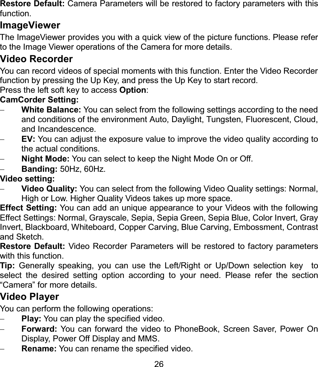 Restore Default: Camera Parameters will be restored to factory parameters with this function. ImageViewer The ImageViewer provides you with a quick view of the picture functions. Please refer to the Image Viewer operations of the Camera for more details. Video Recorder You can record videos of special moments with this function. Enter the Video Recorder function by pressing the Up Key, and press the Up Key to start record. Press the left soft key to access Option:CamCorder Setting: White Balance: You can select from the following settings according to the need and conditions of the environment Auto, Daylight, Tungsten, Fluorescent, Cloud, and Incandescence. EV: You can adjust the exposure value to improve the video quality according to the actual conditions. Night Mode: You can select to keep the Night Mode On or Off. Banding: 50Hz, 60Hz. Video setting: Video Quality: You can select from the following Video Quality settings: Normal, High or Low. Higher Quality Videos takes up more space. Effect Setting: You can add an unique appearance to your Videos with the following Effect Settings: Normal, Grayscale, Sepia, Sepia Green, Sepia Blue, Color Invert, Gray Invert, Blackboard, Whiteboard, Copper Carving, Blue Carving, Embossment, Contrast and Sketch. Restore Default: Video Recorder Parameters will be restored to factory parameters with this function. Tip:  Generally speaking, you can use the Left/Right or Up/Down selection key  to select the desired setting option according to your need. Please refer the section “Camera” for more details. Video Player You can perform the following operations: Play: You can play the specified video. Forward: You can forward the video to PhoneBook, Screen Saver, Power On Display, Power Off Display and MMS. Rename: You can rename the specified video. 26