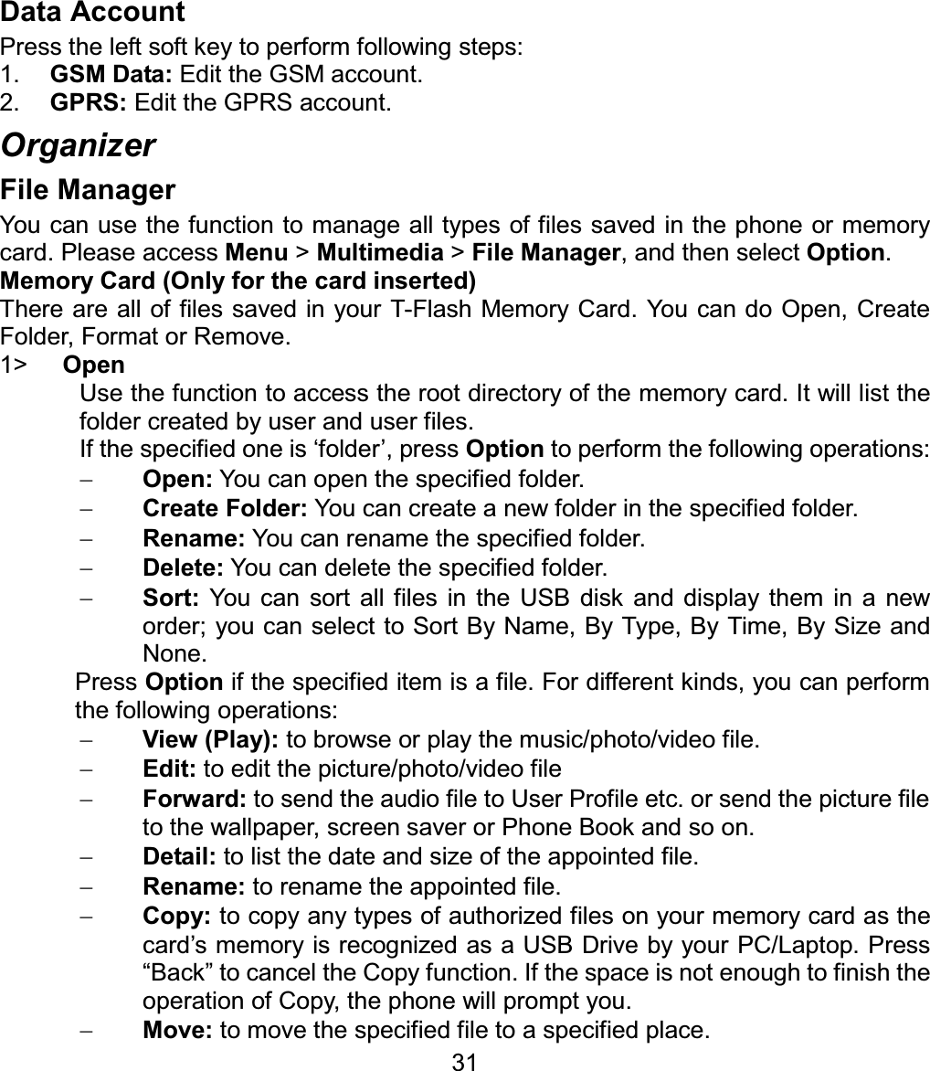 Data Account Press the left soft key to perform following steps: 1. GSM Data: Edit the GSM account. 2. GPRS: Edit the GPRS account. Organizer File Manager You can use the function to manage all types of files saved in the phone or memory card. Please access Menu &gt; Multimedia &gt; File Manager, and then select Option.Memory Card (Only for the card inserted) There are all of files saved in your T-Flash Memory Card. You can do Open, Create Folder, Format or Remove. 1&gt; OpenUse the function to access the root directory of the memory card. It will list the folder created by user and user files. If the specified one is ‘folder’, press Option to perform the following operations: Open: You can open the specified folder. Create Folder: You can create a new folder in the specified folder. Rename: You can rename the specified folder. Delete: You can delete the specified folder. Sort: You can sort all files in the USB disk and display them in a new order; you can select to Sort By Name, By Type, By Time, By Size and None. Press Option if the specified item is a file. For different kinds, you can perform the following operations: View (Play): to browse or play the music/photo/video file. Edit:to edit the picture/photo/video file Forward: to send the audio file to User Profile etc. or send the picture file to the wallpaper, screen saver or Phone Book and so on. Detail: to list the date and size of the appointed file. Rename: to rename the appointed file. Copy: to copy any types of authorized files on your memory card as the card’s memory is recognized as a USB Drive by your PC/Laptop. Press “Back” to cancel the Copy function. If the space is not enough to finish the operation of Copy, the phone will prompt you. 31Move: to move the specified file to a specified place. 