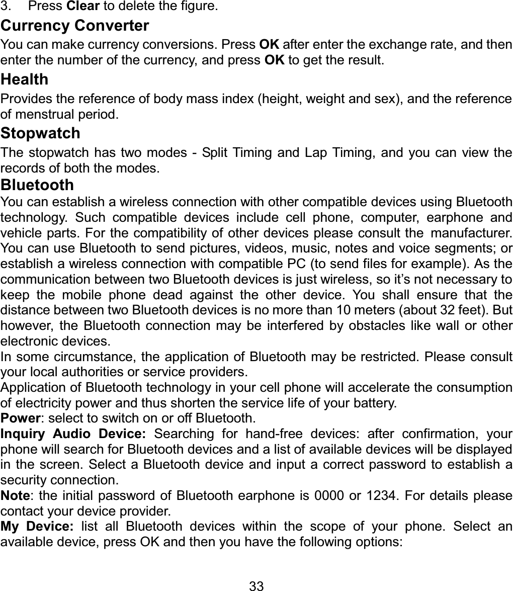 3. Press Clear to delete the figure. Currency Converter You can make currency conversions. Press OK after enter the exchange rate, and then enter the number of the currency, and press OK to get the result. HealthProvides the reference of body mass index (height, weight and sex), and the reference of menstrual period. Stopwatch The stopwatch has two modes - Split Timing and Lap Timing, and you can view the records of both the modes. BluetoothYou can establish a wireless connection with other compatible devices using Bluetooth technology. Such compatible devices include cellphone, computer, earphone and vehicle parts. For the compatibility of other devices please consult themanufacturer. You can use Bluetooth to send pictures, videos, music, notes and voice segments; or establish a wireless connection with compatible PC (to send files for example). As the communication between two Bluetooth devices is just wireless, so it’s not necessary to keep the mobile phone dead against the other device. You shall ensure that the distance between two Bluetooth devices is no more than 10 meters (about 32 feet). But however, the Bluetooth connection may be interfered by obstacles like wall or other electronic devices.   In some circumstance, the application of Bluetooth may be restricted. Please consult your local authorities or service providers. Application of Bluetooth technology in your cell phone will accelerate the consumption of electricity power and thus shorten the service life of your battery. Power: select to switch on or off Bluetooth. Inquiry Audio Device: Searching for hand-free devices: after confirmation, your phone will search for Bluetooth devices and a list of available devices will be displayed in the screen. Select a Bluetooth device and input a correct password to establish a security connection.   Note: the initial password of Bluetooth earphone is 0000 or 1234. For details please contact your device provider. My Device:list all Bluetooth devices within the scope of your phone. Select an available device, press OK and then you have the following options: 33