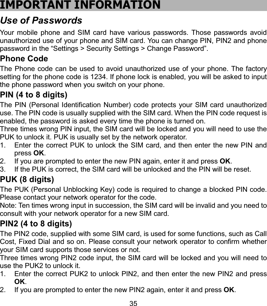 IMPORTANT INFORMATION Use of Passwords Your mobile phone and SIM card have various passwords. Those passwords avoid unauthorized use of your phone and SIM card. You can change PIN, PIN2 and phone password in the “Settings &gt; Security Settings &gt; Change Password”.   Phone Code The Phone code can be used to avoid unauthorized use of your phone. The factory setting for the phone code is 1234. If phone lock is enabled, you will be asked to input the phone password when you switch on your phone.   PIN (4 to 8 digits) The PIN (Personal Identification Number) code protects your SIM card unauthorized use. The PIN code is usually supplied with the SIM card. When the PIN code request is enabled, the password is asked every time the phone is turned on. Three times wrong PIN input, the SIM card will be locked and you will need to use the PUK to unlock it. PUK is usually set by the network operator. 1.  Enter the correct PUK to unlock the SIM card, and then enter the new PIN and press OK.2.  If you are prompted to enter the new PIN again, enter it and press OK.3.  If the PUK is correct, the SIM card will be unlocked and the PIN will be reset. PUK (8 digits) The PUK (Personal Unblocking Key) code is required to change a blocked PIN code. Please contact your network operator for the code. Note: Ten times wrong input in succession, the SIM card will be invalid and you need to consult with your network operator for a new SIM card. PIN2 (4 to 8 digits) The PIN2 code, supplied with some SIM card, is used for some functions, such as Call Cost, Fixed Dial and so on. Please consult your network operator to confirm whether your SIM card supports those services or not.   Three times wrong PIN2 code input, the SIM card will be locked and you will need to use the PUK2 to unlock it. 1.  Enter the correct PUK2 to unlock PIN2, and then enter the new PIN2 and press OK.2.  If you are prompted to enter the new PIN2 again, enter it and press OK.35