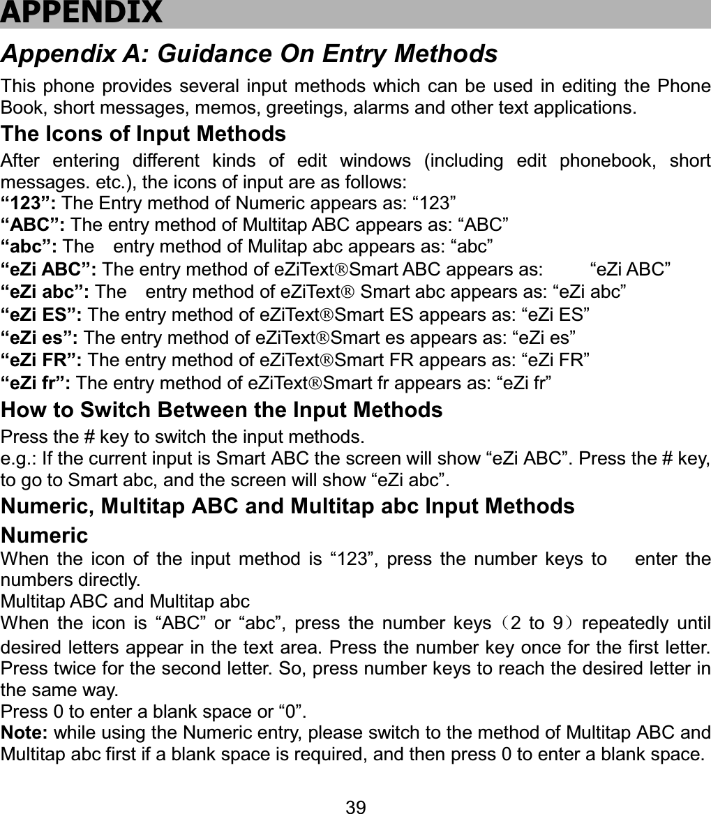 APPENDIX Appendix A: Guidance On Entry Methods This phone provides several input methods which can be used in editing the Phone Book, short messages, memos, greetings, alarms and other text applications.   The Icons of Input Methods After entering different kinds of edit windows (including edit phonebook, short messages. etc.), the icons of input are as follows: “123”: The Entry method of Numeric appears as: “123” “ABC”: The entry method of Multitap ABC appears as: “ABC” “abc”: The    entry method of Mulitap abc appears as: “abc” “eZi ABC”: The entry method of eZiTextSmart ABC appears as:     “eZi ABC” “eZi abc”: The    entry method of eZiText Smart abc appears as: “eZi abc” “eZi ES”: The entry method of eZiTextSmart ES appears as: “eZi ES” “eZi es”: The entry method of eZiTextSmart es appears as: “eZi es” “eZi FR”: The entry method of eZiTextSmart FR appears as: “eZi FR” “eZi fr”: The entry method of eZiTextSmart fr appears as: “eZi fr” How to Switch Between the Input Methods Press the # key to switch the input methods. e.g.: If the current input is Smart ABC the screen will show “eZi ABC”. Press the # key, to go to Smart abc, and the screen will show “eZi abc”. Numeric, Multitap ABC and Multitap abc Input Methods NumericWhen the icon of the input method is “123”, press the number keys to   enter the numbers directly. Multitap ABC and Multitap abc When the icon is “ABC” or “abc”, press the number keys˄2 to 9˅repeatedly until desired letters appear in the text area. Press the number key once for the first letter. Press twice for the second letter. So, press number keys to reach the desired letter in the same way.   Press 0 to enter a blank space or “0”.   Note: while using the Numeric entry, please switch to the method of Multitap ABC and Multitap abc first if a blank space is required, and then press 0 to enter a blank space.   39
