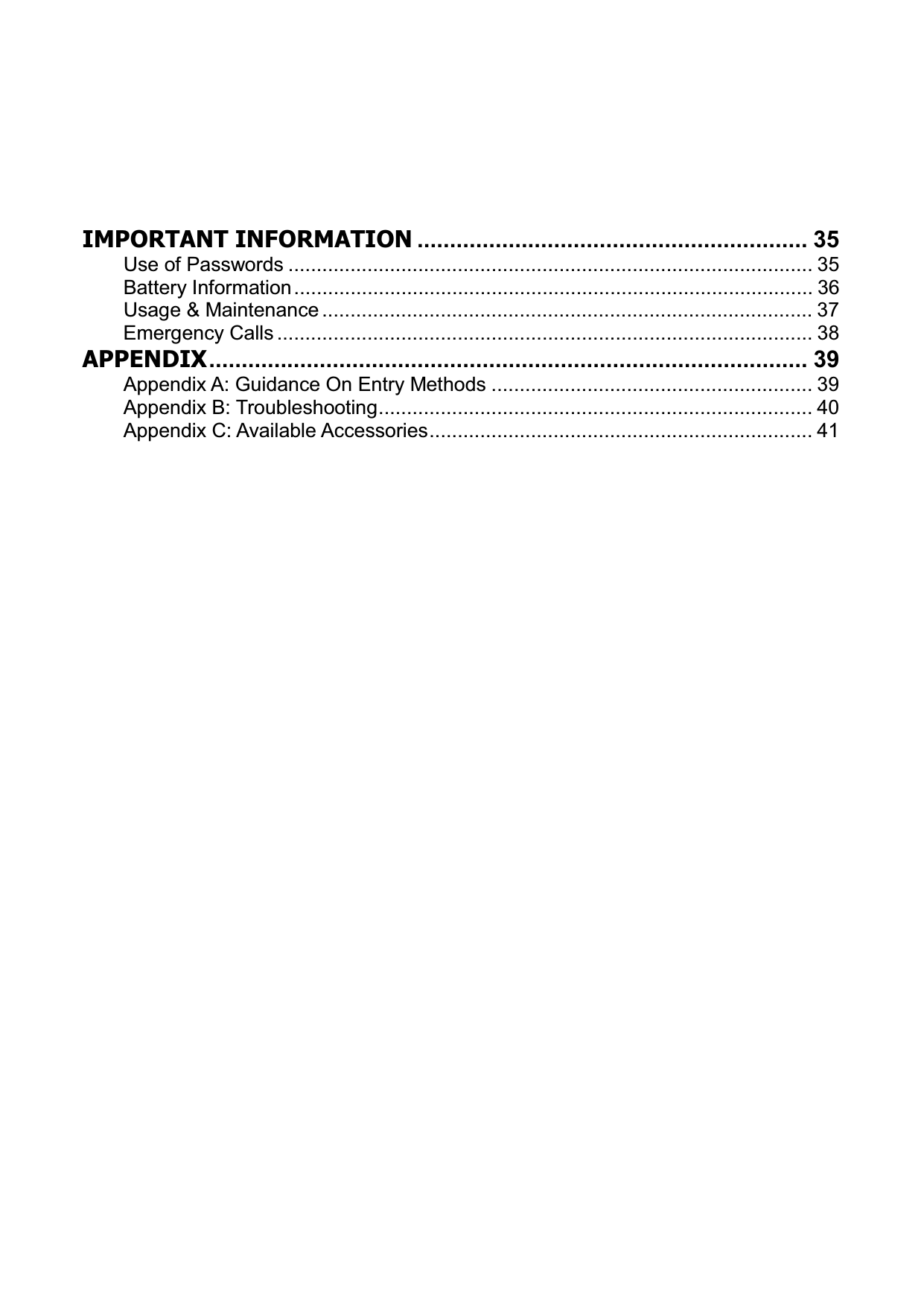 IMPORTANT INFORMATION ............................................................ 35Use of Passwords ............................................................................................. 35Battery Information............................................................................................ 36Usage &amp; Maintenance ....................................................................................... 37Emergency Calls ............................................................................................... 38APPENDIX............................................................................................ 39Appendix A: Guidance On Entry Methods ......................................................... 39Appendix B: Troubleshooting............................................................................. 40Appendix C: Available Accessories.................................................................... 41