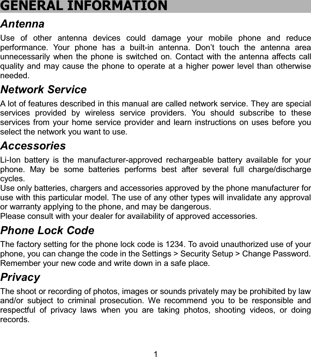 GENERAL INFORMATION Antenna Use of other antenna devices could damage your mobile phone and reduce performance. Your phone has a built-in antenna. Don’t touch the antenna area unnecessarily when the phone is switched on. Contact with the antenna affects call quality and may cause the phone to operate at a higher power level than otherwise needed.  Network Service A lot of features described in this manual are called network service. They are special services provided by wireless service providers. You should subscribe to these services from your home service provider and learn instructions on uses before you select the network you want to use. Accessories Li-Ion battery is the manufacturer-approved rechargeable battery available for your phone. May be some batteries performs best after several full charge/discharge cycles. Use only batteries, chargers and accessories approved by the phone manufacturer for use with this particular model. The use of any other types will invalidate any approval or warranty applying to the phone, and may be dangerous. Please consult with your dealer for availability of approved accessories. Phone Lock Code The factory setting for the phone lock code is 1234. To avoid unauthorized use of your phone, you can change the code in the Settings &gt; Security Setup &gt; Change Password. Remember your new code and write down in a safe place.   Privacy The shoot or recording of photos, images or sounds privately may be prohibited by law and/or subject to criminal prosecution. We recommend you to be responsible and respectful of privacy laws when you are taking photos, shooting videos, or doing records. 1
