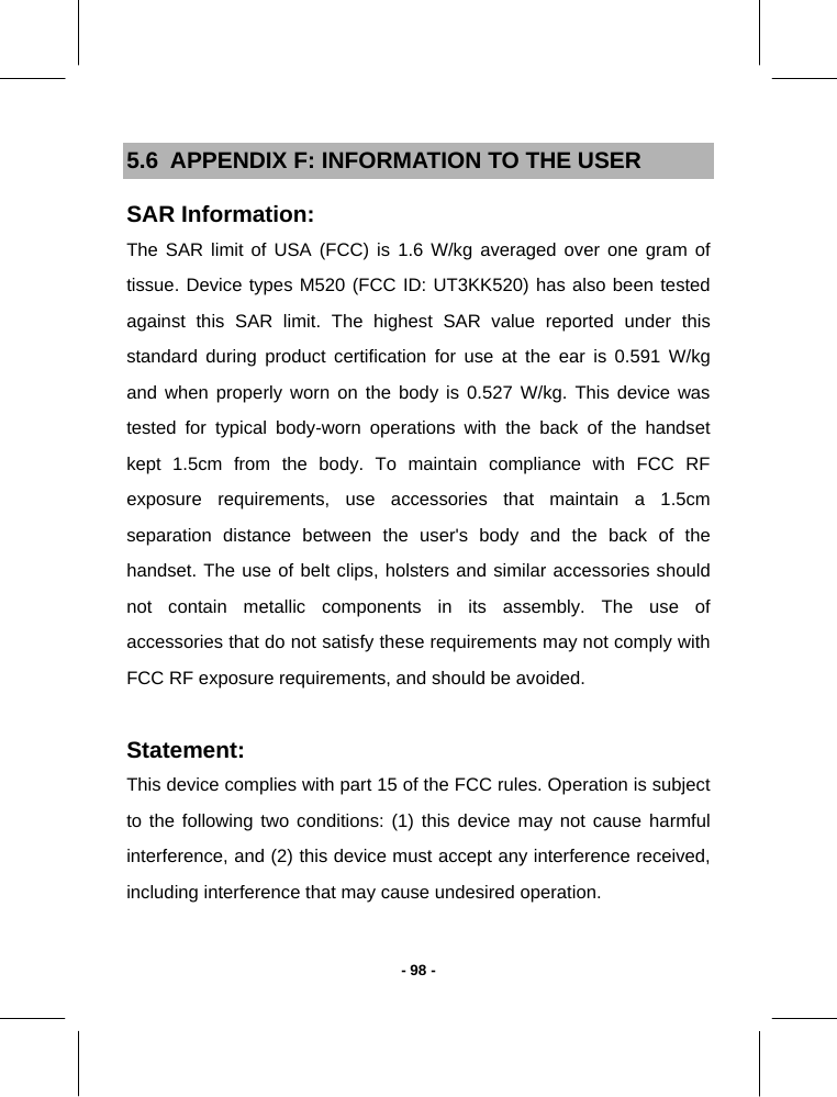   - 98 -5.6  APPENDIX F: INFORMATION TO THE USER SAR Information: The SAR limit of USA (FCC) is 1.6 W/kg averaged over one gram of tissue. Device types M520 (FCC ID: UT3KK520) has also been tested against this SAR limit. The highest SAR value reported under this standard during product certification for use at the ear is 0.591 W/kg and when properly worn on the body is 0.527 W/kg. This device was tested for typical body-worn operations with the back of the handset kept 1.5cm from the body. To maintain compliance with FCC RF exposure requirements, use accessories that maintain a 1.5cm separation distance between the user&apos;s body and the back of the handset. The use of belt clips, holsters and similar accessories should not contain metallic components in its assembly. The use of accessories that do not satisfy these requirements may not comply with FCC RF exposure requirements, and should be avoided.   Statement: This device complies with part 15 of the FCC rules. Operation is subject to the following two conditions: (1) this device may not cause harmful interference, and (2) this device must accept any interference received, including interference that may cause undesired operation.  