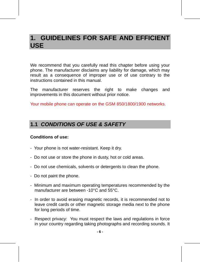   - 6 -1.  GUIDELINES FOR SAFE AND EFFICIENT USE  We recommend that you carefully read this chapter before using your phone. The manufacturer disclaims any liability for damage, which may result as a consequence of improper use or of use contrary to the instructions contained in this manual. The manufacturer reserves the right to make changes and improvements in this document without prior notice. Your mobile phone can operate on the GSM 850/1800/1900 networks.  1.1  CONDITIONS OF USE &amp; SAFETY Conditions of use: -  Your phone is not water-resistant. Keep it dry. -  Do not use or store the phone in dusty, hot or cold areas. -  Do not use chemicals, solvents or detergents to clean the phone. -  Do not paint the phone. -  Minimum and maximum operating temperatures recommended by the manufacturer are between -10°C and 55°C. -  In order to avoid erasing magnetic records, it is recommended not to leave credit cards or other magnetic storage media next to the phone for long periods of time. -  Respect privacy:  You must respect the laws and regulations in force in your country regarding taking photographs and recording sounds. It 