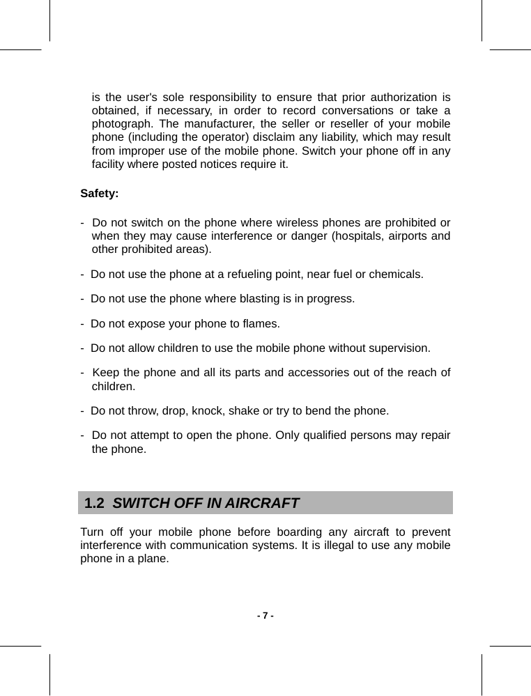   - 7 -is the user&apos;s sole responsibility to ensure that prior authorization is obtained, if necessary, in order to record conversations or take a photograph. The manufacturer, the seller or reseller of your mobile phone (including the operator) disclaim any liability, which may result from improper use of the mobile phone. Switch your phone off in any facility where posted notices require it. Safety: -  Do not switch on the phone where wireless phones are prohibited or when they may cause interference or danger (hospitals, airports and other prohibited areas). -  Do not use the phone at a refueling point, near fuel or chemicals. -  Do not use the phone where blasting is in progress. -  Do not expose your phone to flames. -  Do not allow children to use the mobile phone without supervision. -  Keep the phone and all its parts and accessories out of the reach of children. -  Do not throw, drop, knock, shake or try to bend the phone. -  Do not attempt to open the phone. Only qualified persons may repair the phone.   1.2  SWITCH OFF IN AIRCRAFT Turn off your mobile phone before boarding any aircraft to prevent interference with communication systems. It is illegal to use any mobile phone in a plane.  