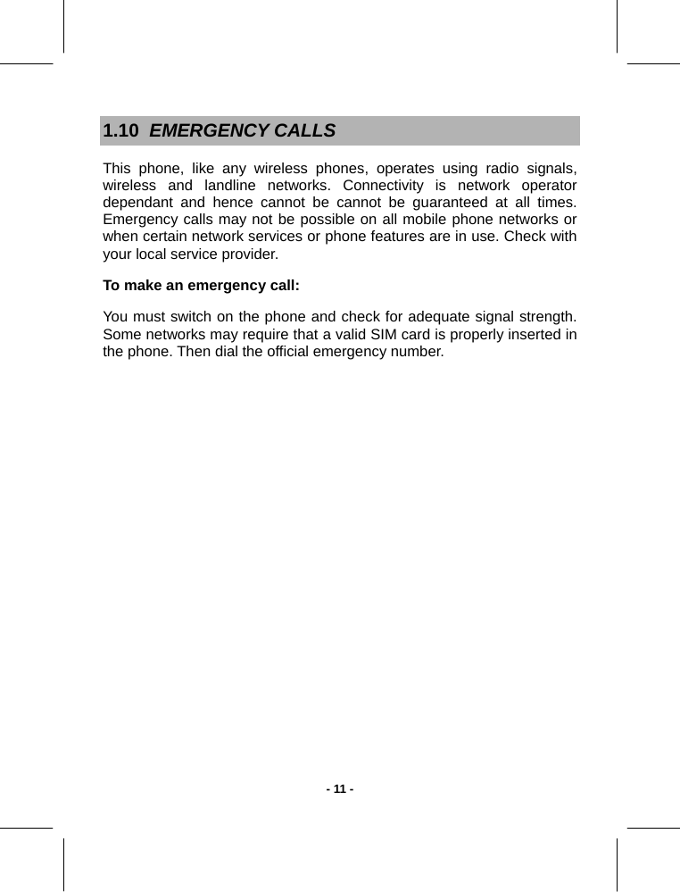   - 11 -1.10  EMERGENCY CALLS This phone, like any wireless phones, operates using radio signals, wireless and landline networks. Connectivity is network operator dependant and hence cannot be cannot be guaranteed at all times. Emergency calls may not be possible on all mobile phone networks or when certain network services or phone features are in use. Check with your local service provider.  To make an emergency call:  You must switch on the phone and check for adequate signal strength. Some networks may require that a valid SIM card is properly inserted in the phone. Then dial the official emergency number.  