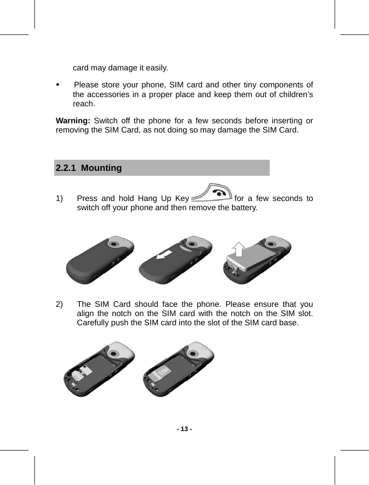   - 13 -card may damage it easily.   Please store your phone, SIM card and other tiny components of the accessories in a proper place and keep them out of children’s reach.  Warning: Switch off the phone for a few seconds before inserting or removing the SIM Card, as not doing so may damage the SIM Card.  2.2.1  Mounting 1)  Press and hold Hang Up Key   for a few seconds to switch off your phone and then remove the battery.  2)  The SIM Card should face the phone. Please ensure that you align the notch on the SIM card with the notch on the SIM slot. Carefully push the SIM card into the slot of the SIM card base.  