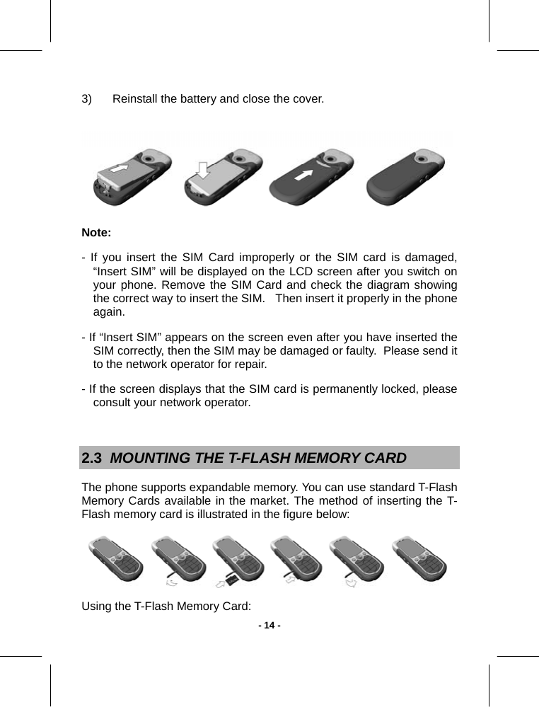  - 14 -3)  Reinstall the battery and close the cover.     Note:  - If you insert the SIM Card improperly or the SIM card is damaged, “Insert SIM” will be displayed on the LCD screen after you switch on your phone. Remove the SIM Card and check the diagram showing the correct way to insert the SIM.   Then insert it properly in the phone again. - If “Insert SIM” appears on the screen even after you have inserted the SIM correctly, then the SIM may be damaged or faulty.  Please send it to the network operator for repair. - If the screen displays that the SIM card is permanently locked, please consult your network operator.  2.3  MOUNTING THE T-FLASH MEMORY CARD  The phone supports expandable memory. You can use standard T-Flash Memory Cards available in the market. The method of inserting the T-Flash memory card is illustrated in the figure below:   Using the T-Flash Memory Card: 