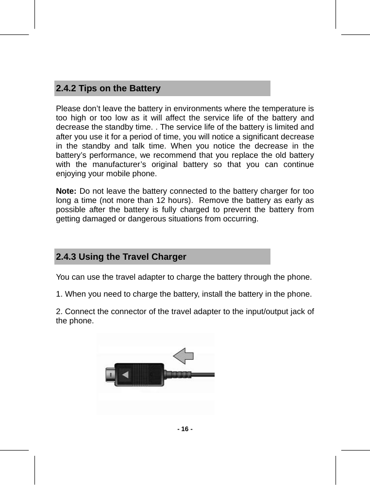   - 16 - 2.4.2 Tips on the Battery Please don’t leave the battery in environments where the temperature is too high or too low as it will affect the service life of the battery and decrease the standby time. . The service life of the battery is limited and after you use it for a period of time, you will notice a significant decrease in the standby and talk time. When you notice the decrease in the battery’s performance, we recommend that you replace the old battery with the manufacturer’s original battery so that you can continue enjoying your mobile phone.  Note: Do not leave the battery connected to the battery charger for too long a time (not more than 12 hours).  Remove the battery as early as possible after the battery is fully charged to prevent the battery from getting damaged or dangerous situations from occurring.  2.4.3 Using the Travel Charger You can use the travel adapter to charge the battery through the phone. 1. When you need to charge the battery, install the battery in the phone. 2. Connect the connector of the travel adapter to the input/output jack of the phone.  