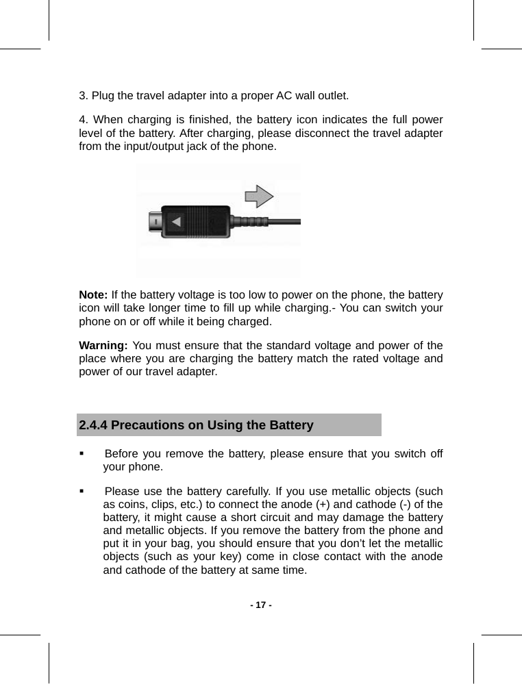   - 17 -3. Plug the travel adapter into a proper AC wall outlet. 4. When charging is finished, the battery icon indicates the full power level of the battery. After charging, please disconnect the travel adapter from the input/output jack of the phone.  Note: If the battery voltage is too low to power on the phone, the battery icon will take longer time to fill up while charging.- You can switch your phone on or off while it being charged. Warning:  You must ensure that the standard voltage and power of the place where you are charging the battery match the rated voltage and power of our travel adapter.  2.4.4 Precautions on Using the Battery   Before you remove the battery, please ensure that you switch off your phone.   Please use the battery carefully. If you use metallic objects (such as coins, clips, etc.) to connect the anode (+) and cathode (-) of the battery, it might cause a short circuit and may damage the battery and metallic objects. If you remove the battery from the phone and put it in your bag, you should ensure that you don’t let the metallic objects (such as your key) come in close contact with the anode and cathode of the battery at same time. 