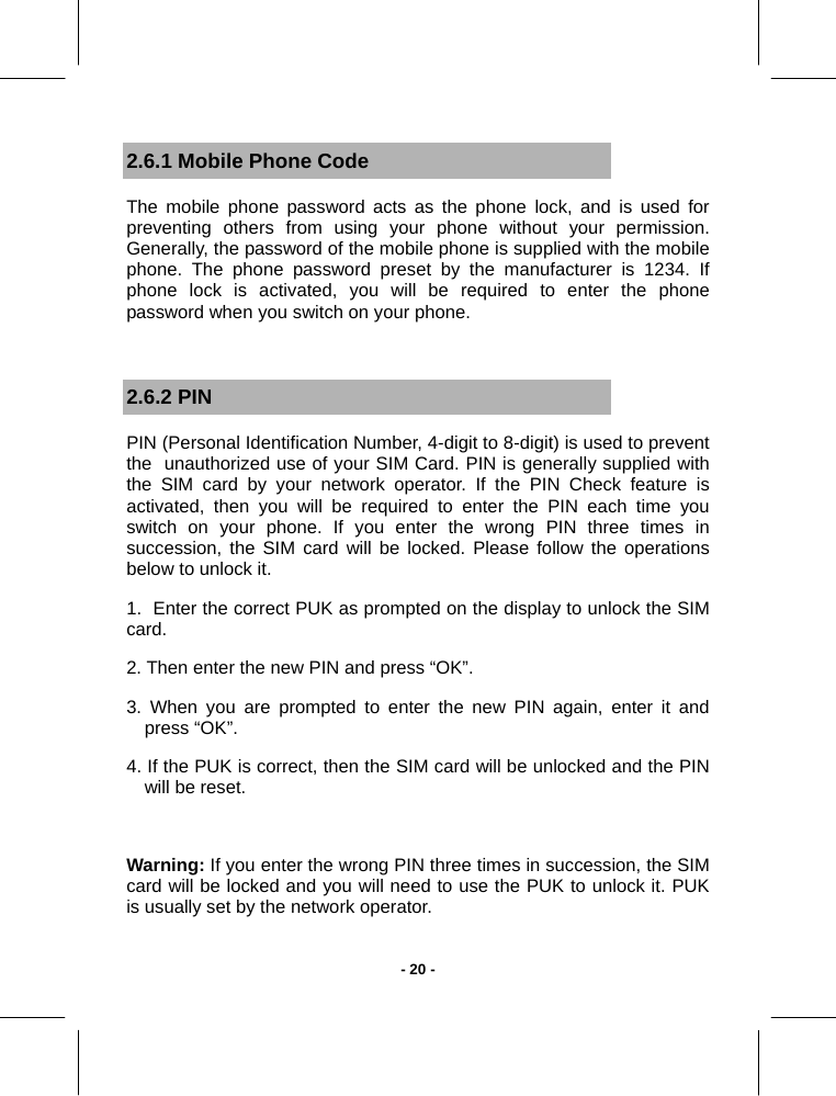   - 20 -2.6.1 Mobile Phone Code The mobile phone password acts as the phone lock, and is used for preventing others from using your phone without your permission. Generally, the password of the mobile phone is supplied with the mobile phone. The phone password preset by the manufacturer is 1234. If phone lock is activated, you will be required to enter the phone password when you switch on your phone.  2.6.2 PIN PIN (Personal Identification Number, 4-digit to 8-digit) is used to prevent  the  unauthorized use of your SIM Card. PIN is generally supplied with the SIM card by your network operator. If the PIN Check feature is activated, then you will be required to enter the PIN each time you switch on your phone. If you enter the wrong PIN three times in succession, the SIM card will be locked. Please follow the operations below to unlock it. 1.  Enter the correct PUK as prompted on the display to unlock the SIM card. 2. Then enter the new PIN and press “OK”. 3. When you are prompted to enter the new PIN again, enter it and press “OK”. 4. If the PUK is correct, then the SIM card will be unlocked and the PIN will be reset.  Warning: If you enter the wrong PIN three times in succession, the SIM card will be locked and you will need to use the PUK to unlock it. PUK  is usually set by the network operator. 