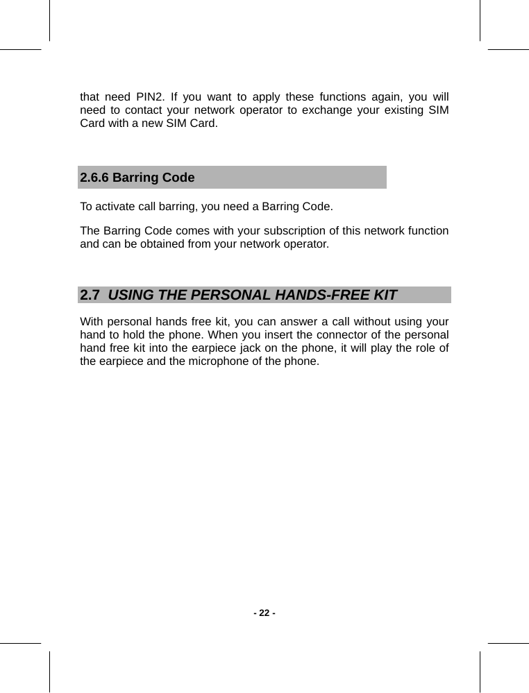   - 22 -that need PIN2. If you want to apply these functions again, you will need to contact your network operator to exchange your existing SIM Card with a new SIM Card.  2.6.6 Barring Code To activate call barring, you need a Barring Code.  The Barring Code comes with your subscription of this network function and can be obtained from your network operator.   2.7  USING THE PERSONAL HANDS-FREE KIT With personal hands free kit, you can answer a call without using your hand to hold the phone. When you insert the connector of the personal hand free kit into the earpiece jack on the phone, it will play the role of the earpiece and the microphone of the phone.  