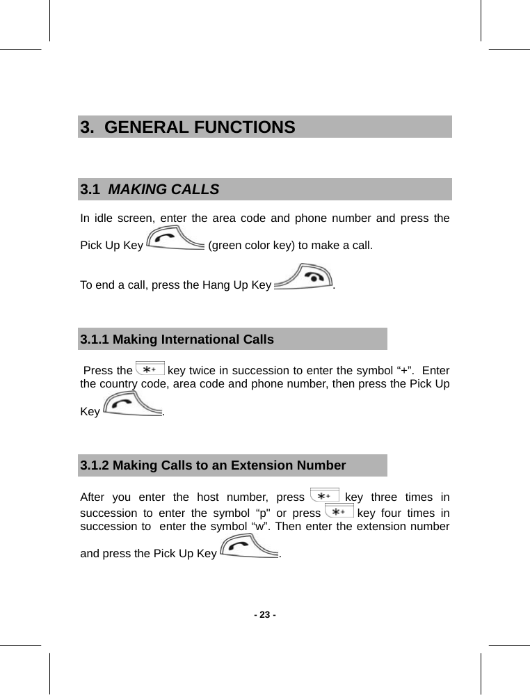   - 23 - 3.  GENERAL FUNCTIONS  3.1  MAKING CALLS In idle screen, enter the area code and phone number and press the Pick Up Key   (green color key) to make a call. To end a call, press the Hang Up Key  .   3.1.1 Making International Calls  Press the   key twice in succession to enter the symbol “+”.  Enter the country code, area code and phone number, then press the Pick Up Key  .  3.1.2 Making Calls to an Extension Number After you enter the host number, press   key three times in succession to enter the symbol “p&quot; or press   key four times in succession to  enter the symbol “w”. Then enter the extension number and press the Pick Up Key  .  