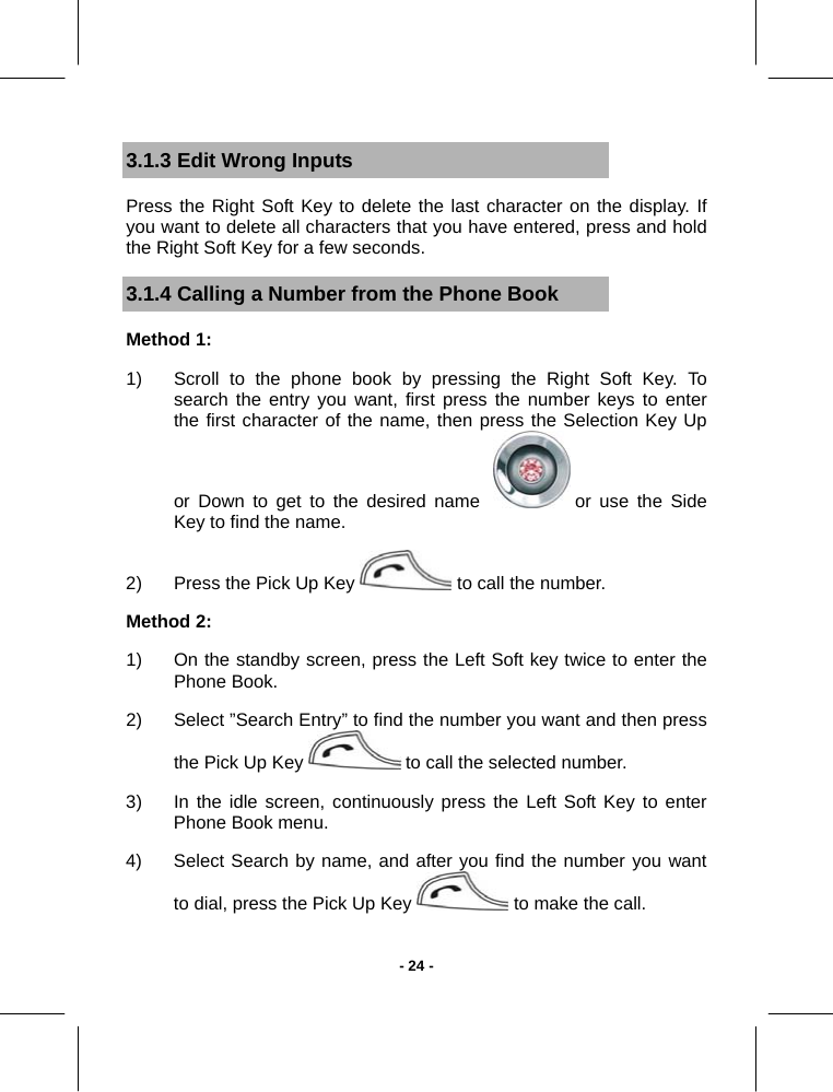   - 24 -3.1.3 Edit Wrong Inputs Press the Right Soft Key to delete the last character on the display. If you want to delete all characters that you have entered, press and hold the Right Soft Key for a few seconds. 3.1.4 Calling a Number from the Phone Book Method 1:  1)  Scroll to the phone book by pressing the Right Soft Key. To search the entry you want, first press the number keys to enter the first character of the name, then press the Selection Key Up or Down to get to the desired name    or use the Side Key to find the name.  2)  Press the Pick Up Key   to call the number.  Method 2:  1)  On the standby screen, press the Left Soft key twice to enter the Phone Book.  2)  Select ”Search Entry” to find the number you want and then press the Pick Up Key   to call the selected number.  3)  In the idle screen, continuously press the Left Soft Key to enter Phone Book menu. 4)  Select Search by name, and after you find the number you want to dial, press the Pick Up Key   to make the call. 