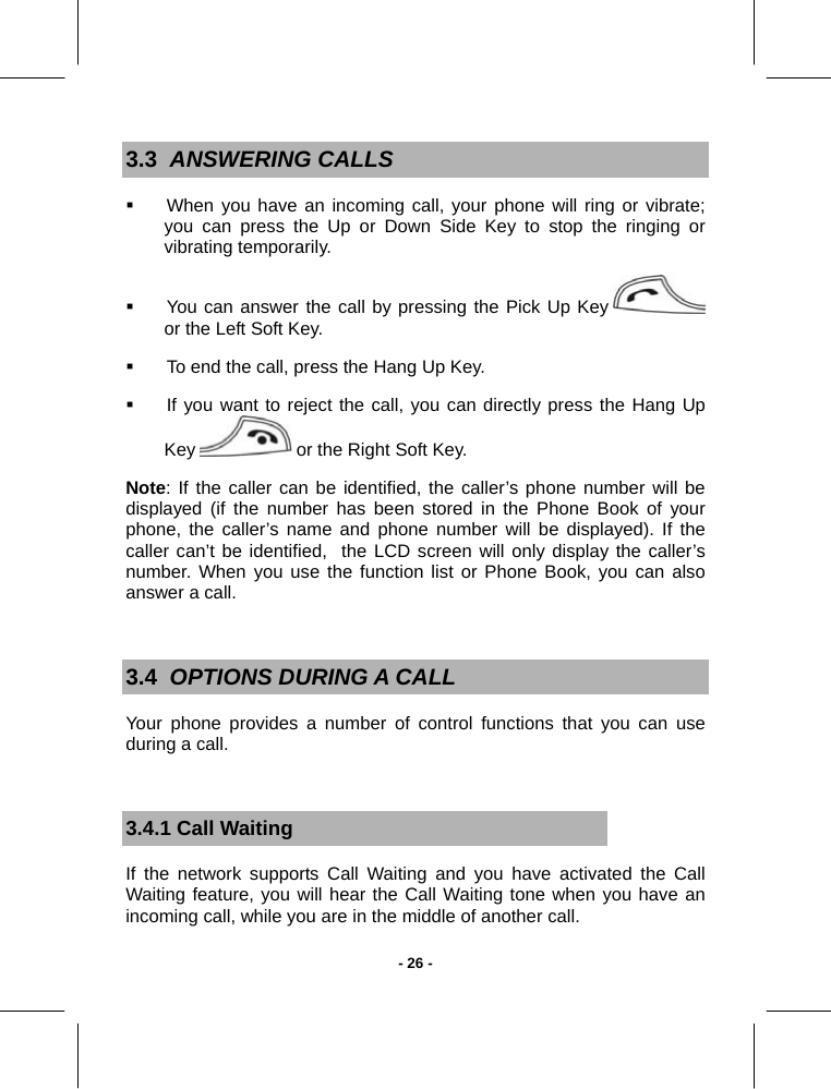   - 26 -3.3  ANSWERING CALLS   When you have an incoming call, your phone will ring or vibrate; you can press the Up or Down Side Key to stop the ringing or vibrating temporarily.   You can answer the call by pressing the Pick Up Key   or the Left Soft Key.   To end the call, press the Hang Up Key.   If you want to reject the call, you can directly press the Hang Up Key   or the Right Soft Key. Note: If the caller can be identified, the caller’s phone number will be displayed (if the number has been stored in the Phone Book of your phone, the caller’s name and phone number will be displayed). If the caller can’t be identified,  the LCD screen will only display the caller’s number. When you use the function list or Phone Book, you can also answer a call.  3.4  OPTIONS DURING A CALL Your phone provides a number of control functions that you can use during a call.  3.4.1 Call Waiting If the network supports Call Waiting and you have activated the Call Waiting feature, you will hear the Call Waiting tone when you have an incoming call, while you are in the middle of another call.  
