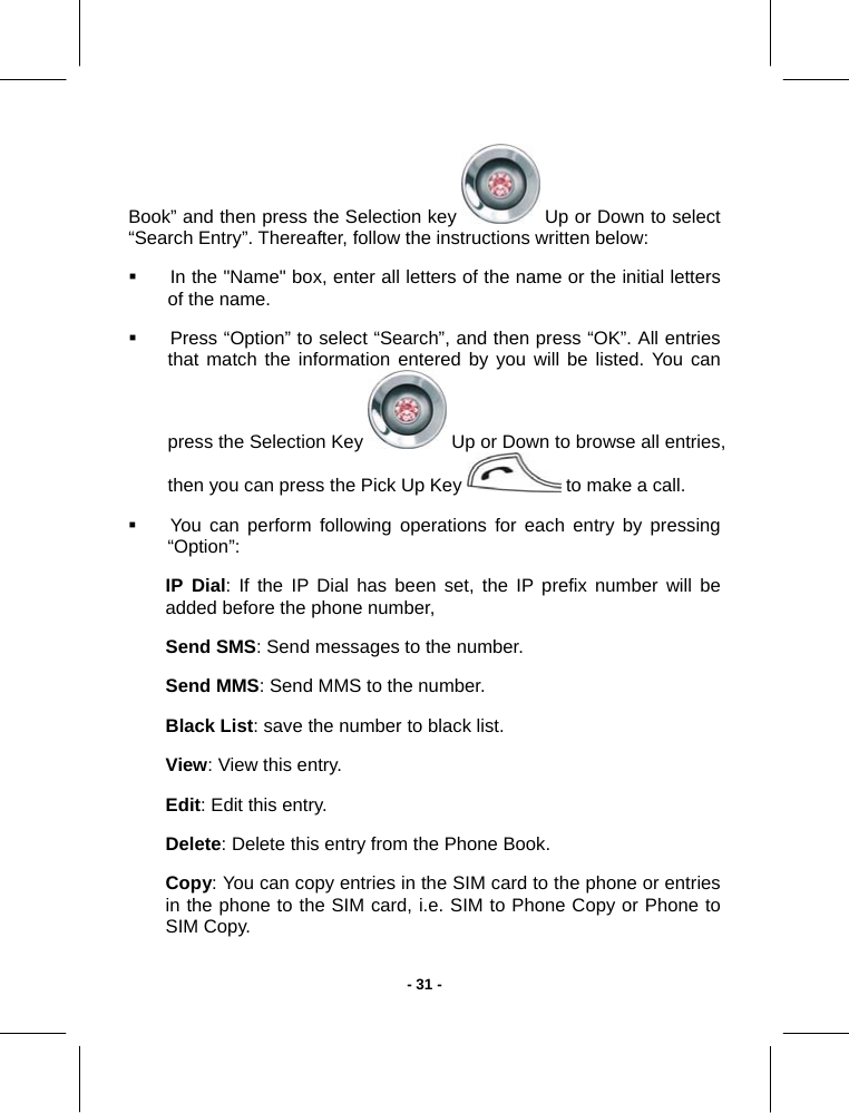   - 31 -Book” and then press the Selection key   Up or Down to select “Search Entry”. Thereafter, follow the instructions written below:   In the &quot;Name&quot; box, enter all letters of the name or the initial letters of the name.   Press “Option” to select “Search”, and then press “OK”. All entries that match the information entered by you will be listed. You can press the Selection Key   Up or Down to browse all entries, then you can press the Pick Up Key   to make a call.   You can perform following operations for each entry by pressing “Option”: IP Dial: If the IP Dial has been set, the IP prefix number will be  added before the phone number,   Send SMS: Send messages to the number. Send MMS: Send MMS to the number. Black List: save the number to black list. View: View this entry. Edit: Edit this entry. Delete: Delete this entry from the Phone Book. Copy: You can copy entries in the SIM card to the phone or entries in the phone to the SIM card, i.e. SIM to Phone Copy or Phone to SIM Copy. 
