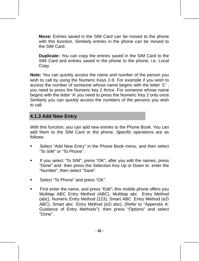   - 32 -Move: Entries saved in the SIM Card can be moved to the phone with this function. Similarly entries in the phone can be moved to the SIM Card.  Duplicate: You can copy the entries saved in the SIM Card to the SIM Card and entries saved in the phone to the phone, i.e. Local Copy. Note: You can quickly access the name and number of the person you wish to call by using the Numeric Keys 2-9. For example if you wish to access the number of someone whose name begins with the letter ‘C’ , you need to press the Numeric key 2 thrice. For someone whose name begins with the letter ‘A’ you need to press the Numeric Key 2 only once. Similarly you can quickly access the numbers of the persons you wish to call.  4.1.3 Add New Entry With this function, you can add new entries to the Phone Book. You can add them to the SIM Card or the phone. Specific operations are as follows:   Select “Add New Entry” in the Phone Book menu, and then select “To SIM” or “To Phone”.   If you select “To SIM”, press “OK”; after you edit the names, press “Done” and  then press the Selection Key Up or Down to  enter the “Number”, then select “Save”.   Select “To Phone” and press “OK”.    First enter the name, and press “Edit”; this mobile phone offers you Multitap ABC Entry Method (ABC), Multitap abc  Entry Method (abc), Numeric Entry Method (123), Smart ABC  Entry Method (eZi ABC), Smart abc  Entry Method (eZi abc). (Refer to “Appendix A: Guidance of Entry Methods”); then press “Options” and select “Done”. 