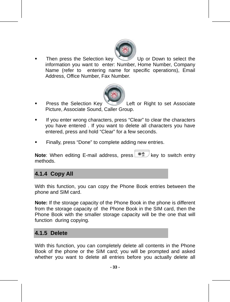  - 33 -  Then press the Selection key   Up or Down to select the information you want to  enter: Number, Home Number, Company Name (refer to  entering name for specific operations), Email Address, Office Number, Fax Number.   Press the Selection Key   Left or Right to set Associate Picture, Associate Sound, Caller Group.   If you enter wrong characters, press “Clear” to clear the characters you have entered . If you want to delete all characters you have entered, press and hold “Clear” for a few seconds.   Finally, press “Done” to complete adding new entries.  Note: When editing E-mail address, press   key to switch entry methods. 4.1.4  Copy All With this function, you can copy the Phone Book entries between the phone and SIM card. Note: If the storage capacity of the Phone Book in the phone is different from the storage capacity of  the Phone Book in the SIM card, then the Phone Book with the smaller storage capacity will be the one that will function  during copying. 4.1.5  Delete  With this function, you can completely delete all contents in the Phone Book of the phone or the SIM card; you will be prompted and asked whether you want to delete all entries before you actually delete all 