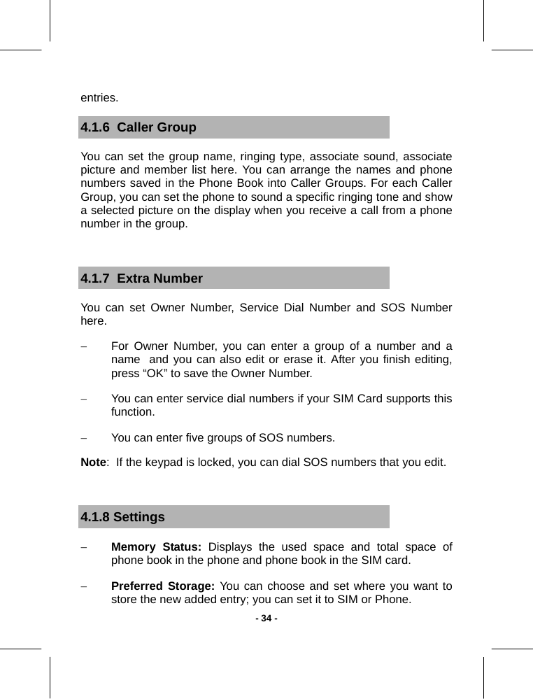   - 34 -entries. 4.1.6  Caller Group You can set the group name, ringing type, associate sound, associate picture and member list here. You can arrange the names and phone numbers saved in the Phone Book into Caller Groups. For each Caller Group, you can set the phone to sound a specific ringing tone and show a selected picture on the display when you receive a call from a phone number in the group.   4.1.7  Extra Number You can set Owner Number, Service Dial Number and SOS Number here. −  For Owner Number, you can enter a group of a number and a name  and you can also edit or erase it. After you finish editing, press “OK” to save the Owner Number. −  You can enter service dial numbers if your SIM Card supports this function. −  You can enter five groups of SOS numbers. Note:  If the keypad is locked, you can dial SOS numbers that you edit.  4.1.8 Settings − Memory Status: Displays the used space and total space of phone book in the phone and phone book in the SIM card. − Preferred Storage: You can choose and set where you want to store the new added entry; you can set it to SIM or Phone. 