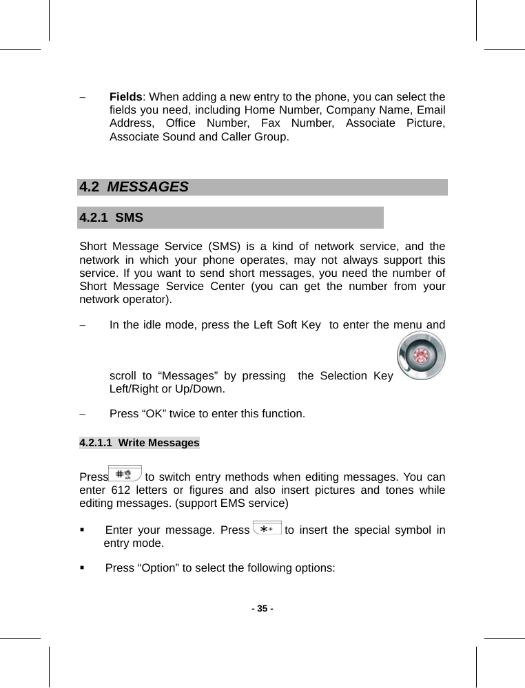   - 35 -− Fields: When adding a new entry to the phone, you can select the fields you need, including Home Number, Company Name, Email Address, Office Number, Fax Number, Associate Picture, Associate Sound and Caller Group.  4.2  MESSAGES 4.2.1  SMS Short Message Service (SMS) is a kind of network service, and the network in which your phone operates, may not always support this service. If you want to send short messages, you need the number of Short Message Service Center (you can get the number from your network operator). −  In the idle mode, press the Left Soft Key  to enter the menu and scroll to “Messages” by pressing  the Selection Key   Left/Right or Up/Down. −  Press “OK” twice to enter this function. 4.2.1.1  Write Messages        Press  to switch entry methods when editing messages. You can enter 612 letters or figures and also insert pictures and tones while editing messages. (support EMS service)   Enter your message. Press   to insert the special symbol in entry mode.   Press “Option” to select the following options: 