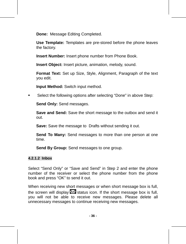   - 36 -Done:  Message Editing Completed. Use Template: Templates are pre-stored before the phone leaves the factory. Insert Number: Insert phone number from Phone Book. Insert Object: Insert picture, animation, melody, sound. Format Text: Set up Size, Style, Alignment, Paragraph of the text you edit. Input Method: Switch input method.   Select the following options after selecting “Done” in above Step: Send Only: Send messages. Save and Send: Save the short message to the outbox and send it out. Save: Save the message to  Drafts without sending it out. Send To Many: Send messages to more than one person at one time. Send By Group: Send messages to one group. 4.2.1.2  Inbox  Select “Send Only” or “Save and Send” in Step 2 and enter the phone number of the receiver or select the phone number from the phone book and press “OK” to send it out. When receiving new short messages or when short message box is full, the screen will display   status icon. If the short message box is full, you will not be able to receive new messages. Please delete all unnecessary messages to continue receiving new messages. 