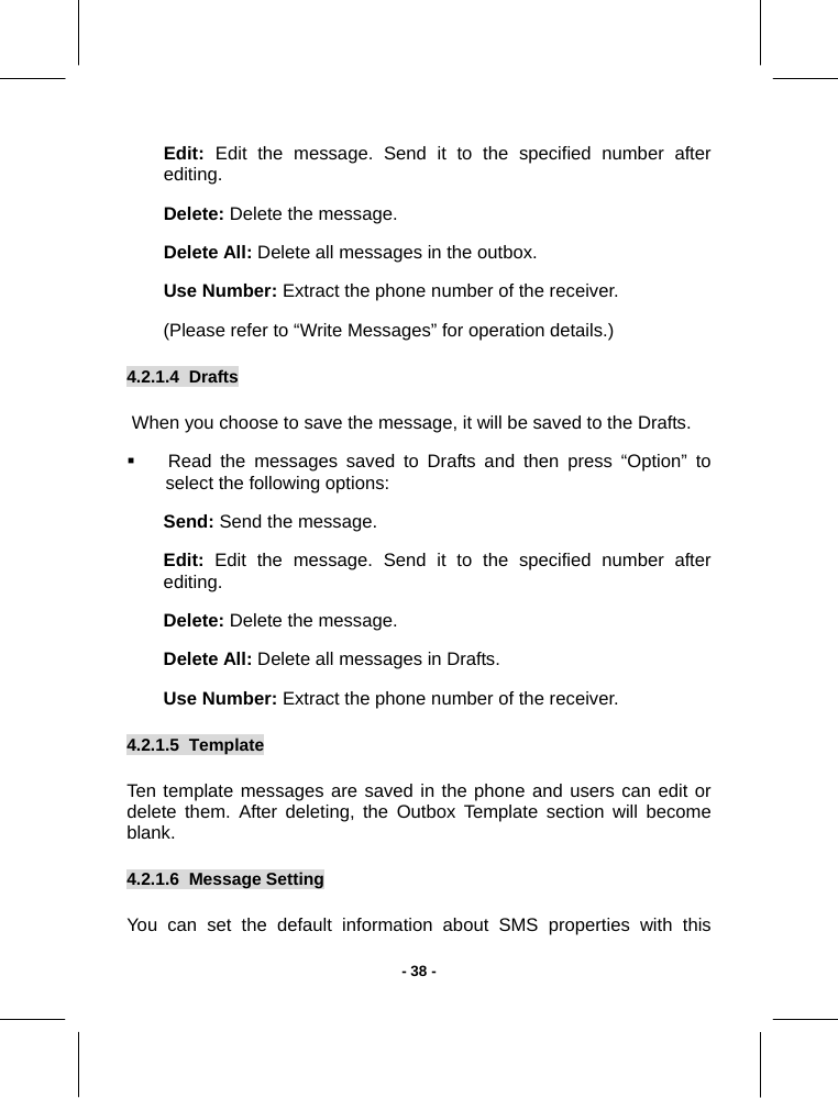   - 38 -Edit:  Edit the message. Send it to the specified number after editing. Delete: Delete the message. Delete All: Delete all messages in the outbox. Use Number: Extract the phone number of the receiver. (Please refer to “Write Messages” for operation details.) 4.2.1.4  Drafts   When you choose to save the message, it will be saved to the Drafts.   Read the messages saved to Drafts and then press “Option” to select the following options: Send: Send the message. Edit: Edit the message. Send it to the specified number after editing. Delete: Delete the message. Delete All: Delete all messages in Drafts. Use Number: Extract the phone number of the receiver. 4.2.1.5  Template       Ten template messages are saved in the phone and users can edit or delete them. After deleting, the Outbox Template section will become blank.   4.2.1.6  Message Setting       You can set the default information about SMS properties with this  