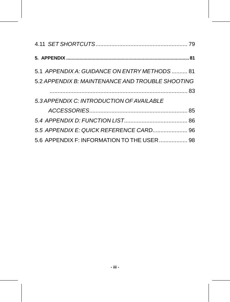   - iii -4.11  SET SHORTCUTS.......................................................... 79 5.  APPENDIX .............................................................................................81 5.1  APPENDIX A: GUIDANCE ON ENTRY METHODS .......... 81 5.2 APPENDIX B: MAINTENANCE AND TROUBLE SHOOTING....................................................................................... 83 5.3 APPENDIX C: INTRODUCTION OF AVAILABLE  ACCESSORIES.............................................................. 85 5.4  APPENDIX D: FUNCTION LIST........................................ 86 5.5  APPENDIX E: QUICK REFERENCE CARD...................... 96 5.6  APPENDIX F: INFORMATION TO THE USER.................. 98   