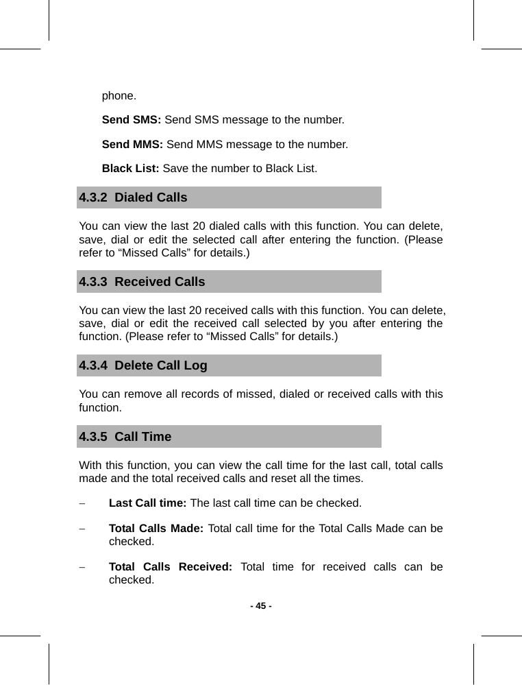   - 45 -phone. Send SMS: Send SMS message to the number. Send MMS: Send MMS message to the number. Black List: Save the number to Black List. 4.3.2  Dialed Calls You can view the last 20 dialed calls with this function. You can delete, save, dial or edit the selected call after entering the function. (Please refer to “Missed Calls” for details.) 4.3.3  Received Calls You can view the last 20 received calls with this function. You can delete, save, dial or edit the received call selected by you after entering the function. (Please refer to “Missed Calls” for details.) 4.3.4  Delete Call Log You can remove all records of missed, dialed or received calls with this function. 4.3.5  Call Time With this function, you can view the call time for the last call, total calls made and the total received calls and reset all the times. − Last Call time: The last call time can be checked. − Total Calls Made: Total call time for the Total Calls Made can be checked. − Total Calls Received: Total time for received calls can be checked. 