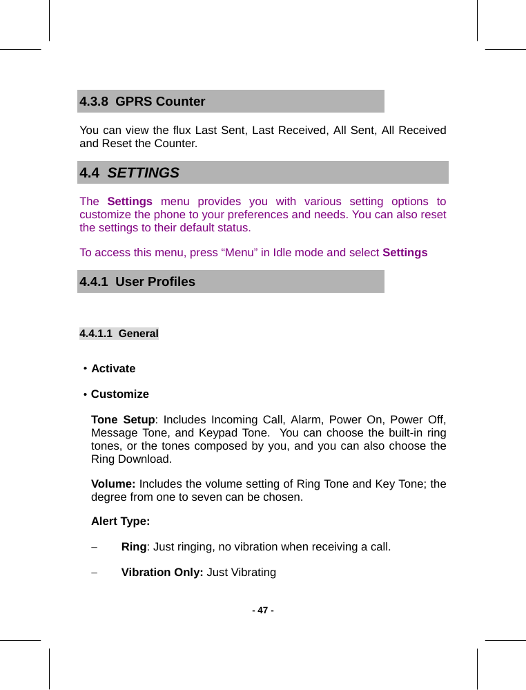   - 47 -4.3.8  GPRS Counter You can view the flux Last Sent, Last Received, All Sent, All Received and Reset the Counter. 4.4  SETTINGS The  Settings menu provides you with various setting options to customize the phone to your preferences and needs. You can also reset the settings to their default status. To access this menu, press “Menu” in Idle mode and select Settings 4.4.1  User Profiles 4.4.1.1  General  ·Activate ·Customize Tone Setup: Includes Incoming Call, Alarm, Power On, Power Off, Message Tone, and Keypad Tone.  You can choose the built-in ring tones, or the tones composed by you, and you can also choose the Ring Download. Volume: Includes the volume setting of Ring Tone and Key Tone; the degree from one to seven can be chosen. Alert Type: − Ring: Just ringing, no vibration when receiving a call.  − Vibration Only: Just Vibrating 