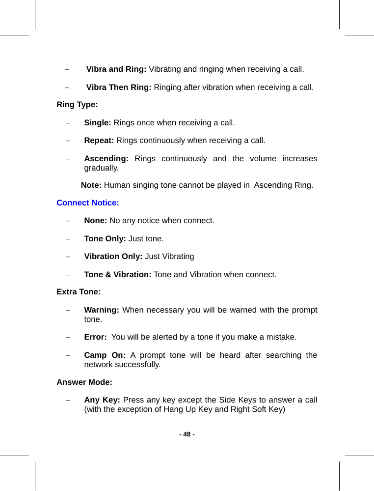   - 48 -− Vibra and Ring: Vibrating and ringing when receiving a call.  − Vibra Then Ring: Ringing after vibration when receiving a call. Ring Type: − Single: Rings once when receiving a call.  − Repeat: Rings continuously when receiving a call.  − Ascending: Rings continuously and the volume increases  gradually. Note: Human singing tone cannot be played in  Ascending Ring.  Connect Notice: − None: No any notice when connect. − Tone Only: Just tone. − Vibration Only: Just Vibrating − Tone &amp; Vibration: Tone and Vibration when connect. Extra Tone: − Warning: When necessary you will be warned with the prompt tone. − Error:  You will be alerted by a tone if you make a mistake. − Camp On: A prompt tone will be heard after searching the network successfully. Answer Mode: − Any Key: Press any key except the Side Keys to answer a call (with the exception of Hang Up Key and Right Soft Key) 