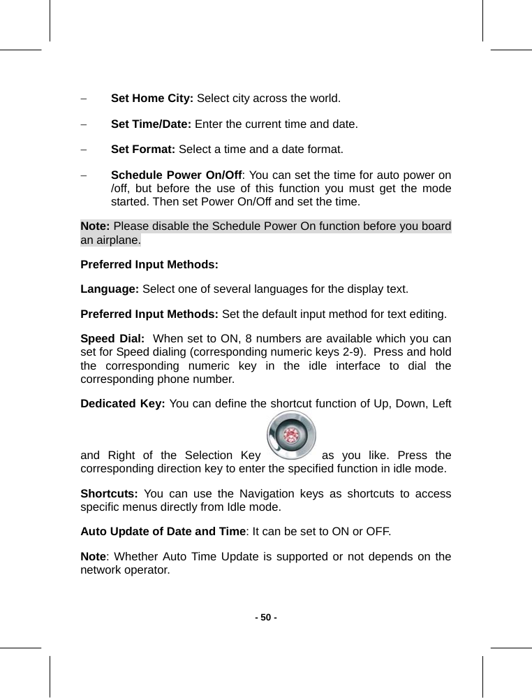   - 50 -− Set Home City: Select city across the world. − Set Time/Date: Enter the current time and date. − Set Format: Select a time and a date format. − Schedule Power On/Off: You can set the time for auto power on /off, but before the use of this function you must get the mode started. Then set Power On/Off and set the time. Note: Please disable the Schedule Power On function before you board  an airplane. Preferred Input Methods: Language: Select one of several languages for the display text. Preferred Input Methods: Set the default input method for text editing. Speed Dial:  When set to ON, 8 numbers are available which you can set for Speed dialing (corresponding numeric keys 2-9).  Press and hold the corresponding numeric key in the idle interface to dial the corresponding phone number. Dedicated Key: You can define the shortcut function of Up, Down, Left and Right of the Selection Key   as you like. Press the corresponding direction key to enter the specified function in idle mode. Shortcuts: You can use the Navigation keys as shortcuts to access specific menus directly from Idle mode. Auto Update of Date and Time: It can be set to ON or OFF. Note: Whether Auto Time Update is supported or not depends on the network operator. 