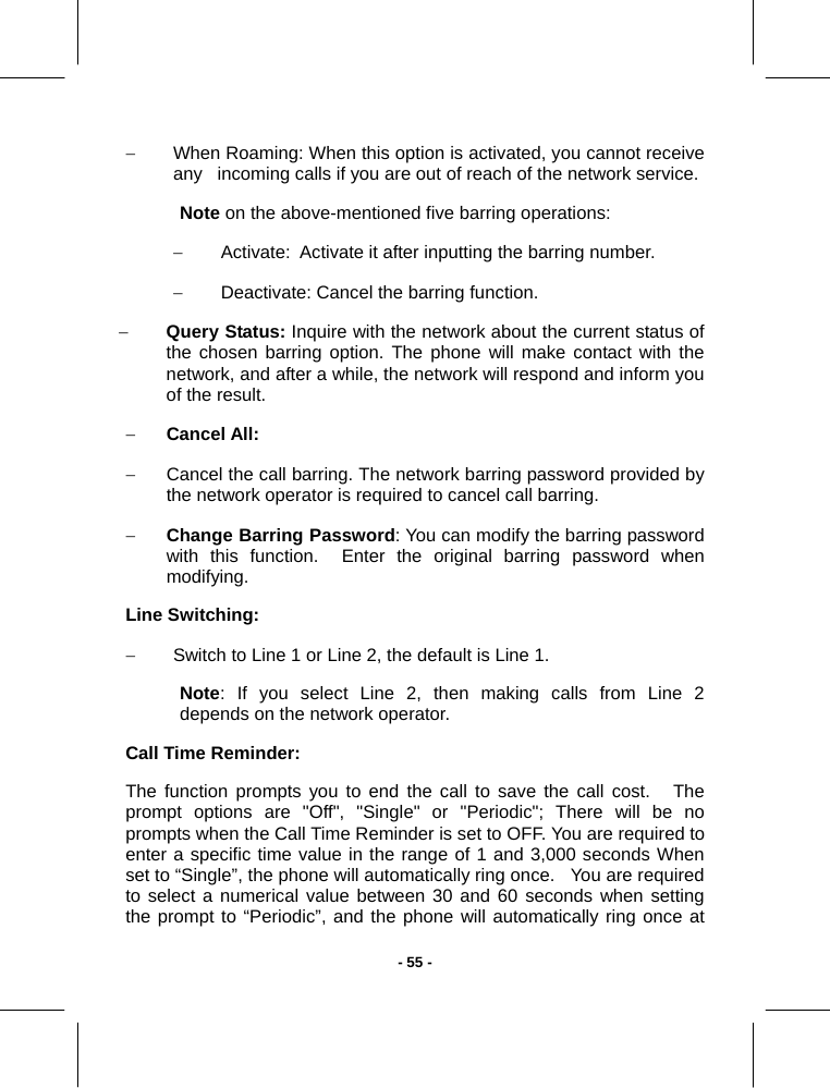   - 55 -−  When Roaming: When this option is activated, you cannot receive any   incoming calls if you are out of reach of the network service. Note on the above-mentioned five barring operations: − Activate:  Activate it after inputting the barring number. −  Deactivate: Cancel the barring function. − Query Status: Inquire with the network about the current status of   the chosen barring option. The phone will make contact with the network, and after a while, the network will respond and inform you of the result. − Cancel All:  −  Cancel the call barring. The network barring password provided by the network operator is required to cancel call barring. − Change Barring Password: You can modify the barring password with this function.  Enter the original barring password when modifying. Line Switching: −  Switch to Line 1 or Line 2, the default is Line 1. Note: If you select Line 2, then making calls from Line 2   depends on the network operator. Call Time Reminder: The function prompts you to end the call to save the call cost.   The prompt options are &quot;Off&quot;, &quot;Single&quot; or &quot;Periodic&quot;; There will be no prompts when the Call Time Reminder is set to OFF. You are required to   enter a specific time value in the range of 1 and 3,000 seconds When set to “Single”, the phone will automatically ring once.   You are required to select a numerical value between 30 and 60 seconds when setting the prompt to “Periodic”, and the phone will automatically ring once at 
