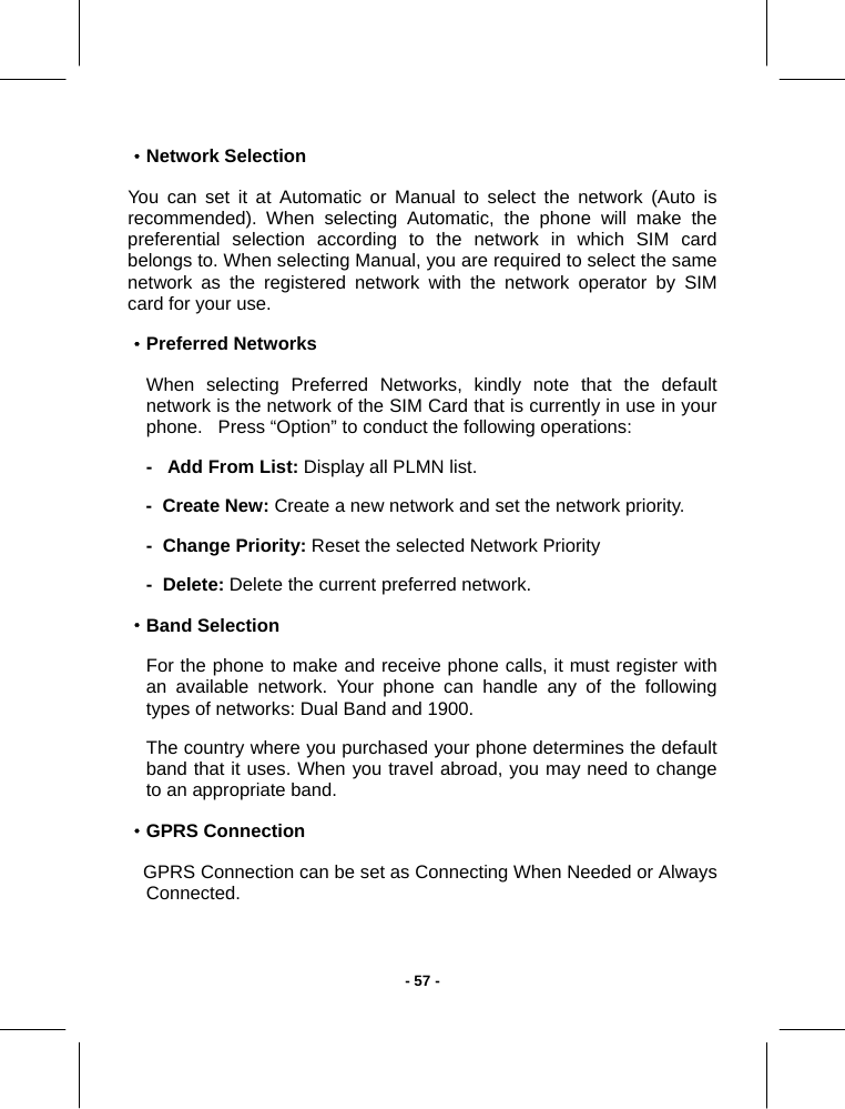   - 57 -·Network Selection You can set it at Automatic or Manual to select the network (Auto is recommended). When selecting Automatic, the phone will make the preferential selection according to the network in which SIM card belongs to. When selecting Manual, you are required to select the same network as the registered network with the network operator by SIM card for your use. ·Preferred Networks When selecting Preferred Networks, kindly note that the default network is the network of the SIM Card that is currently in use in your phone.   Press “Option” to conduct the following operations: -   Add From List: Display all PLMN list. -  Create New: Create a new network and set the network priority. -  Change Priority: Reset the selected Network Priority  -  Delete: Delete the current preferred network. ·Band Selection For the phone to make and receive phone calls, it must register with an available network. Your phone can handle any of the following types of networks: Dual Band and 1900. The country where you purchased your phone determines the default band that it uses. When you travel abroad, you may need to change to an appropriate band. ·GPRS Connection    GPRS Connection can be set as Connecting When Needed or Always Connected.  