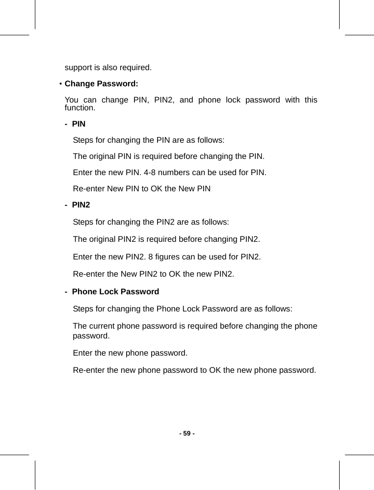   - 59 -support is also required. ·Change Password: You can change PIN, PIN2, and phone lock password with this function. -  PIN Steps for changing the PIN are as follows: The original PIN is required before changing the PIN. Enter the new PIN. 4-8 numbers can be used for PIN. Re-enter New PIN to OK the New PIN -  PIN2 Steps for changing the PIN2 are as follows: The original PIN2 is required before changing PIN2. Enter the new PIN2. 8 figures can be used for PIN2. Re-enter the New PIN2 to OK the new PIN2. -  Phone Lock Password Steps for changing the Phone Lock Password are as follows: The current phone password is required before changing the phone password. Enter the new phone password. Re-enter the new phone password to OK the new phone password.  