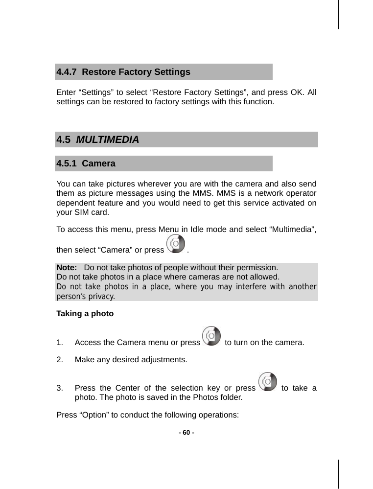   - 60 -4.4.7  Restore Factory Settings Enter “Settings” to select “Restore Factory Settings”, and press OK. All settings can be restored to factory settings with this function.  4.5  MULTIMEDIA 4.5.1  Camera You can take pictures wherever you are with the camera and also send them as picture messages using the MMS. MMS is a network operator dependent feature and you would need to get this service activated on your SIM card. To access this menu, press Menu in Idle mode and select “Multimedia”, then select “Camera” or press   . Note:   Do not take photos of people without their permission. Do not take photos in a place where cameras are not allowed. Do not take photos in a place, where you may interfere with another person’s privacy.  Taking a photo 1.  Access the Camera menu or press   to turn on the camera. 2.  Make any desired adjustments. 3.  Press the Center of the selection key or press   to take a photo. The photo is saved in the Photos folder. Press “Option” to conduct the following operations: 