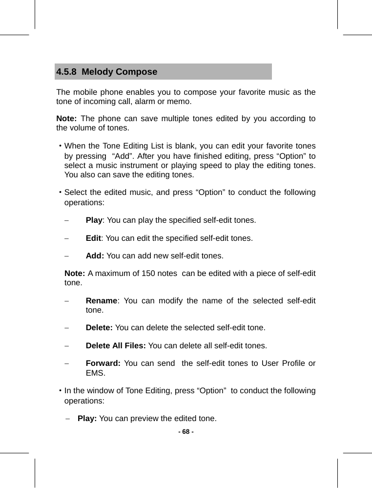   - 68 -4.5.8  Melody Compose The mobile phone enables you to compose your favorite music as the tone of incoming call, alarm or memo. Note:  The phone can save multiple tones edited by you according to the volume of tones. ·When the Tone Editing List is blank, you can edit your favorite tones by pressing  “Add”. After you have finished editing, press “Option” to select a music instrument or playing speed to play the editing tones. You also can save the editing tones. ·Select the edited music, and press “Option” to conduct the following operations: − Play: You can play the specified self-edit tones. − Edit: You can edit the specified self-edit tones. − Add: You can add new self-edit tones. Note: A maximum of 150 notes  can be edited with a piece of self-edit tone. − Rename: You can modify the name of the selected self-edit tone. − Delete: You can delete the selected self-edit tone. − Delete All Files: You can delete all self-edit tones. − Forward: You can send  the self-edit tones to User Profile or EMS. ·In the window of Tone Editing, press “Option”  to conduct the following operations: − Play: You can preview the edited tone. 