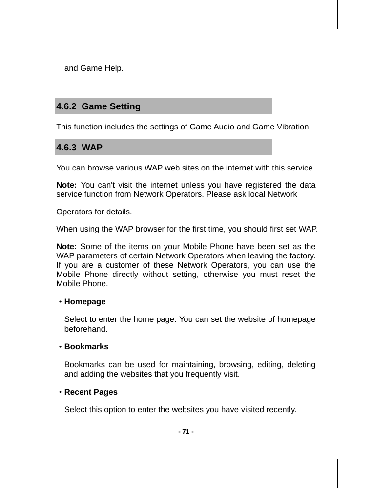   - 71 -and Game Help.  4.6.2  Game Setting This function includes the settings of Game Audio and Game Vibration. 4.6.3  WAP You can browse various WAP web sites on the internet with this service. Note:  You can&apos;t visit the internet unless you have registered the data service function from Network Operators. Please ask local Network Operators for details. When using the WAP browser for the first time, you should first set WAP. Note: Some of the items on your Mobile Phone have been set as the WAP parameters of certain Network Operators when leaving the factory. If you are a customer of these Network Operators, you can use the Mobile Phone directly without setting, otherwise you must reset the Mobile Phone. ·Homepage Select to enter the home page. You can set the website of homepage beforehand. ·Bookmarks Bookmarks can be used for maintaining, browsing, editing, deleting and adding the websites that you frequently visit.   ·Recent Pages Select this option to enter the websites you have visited recently. 