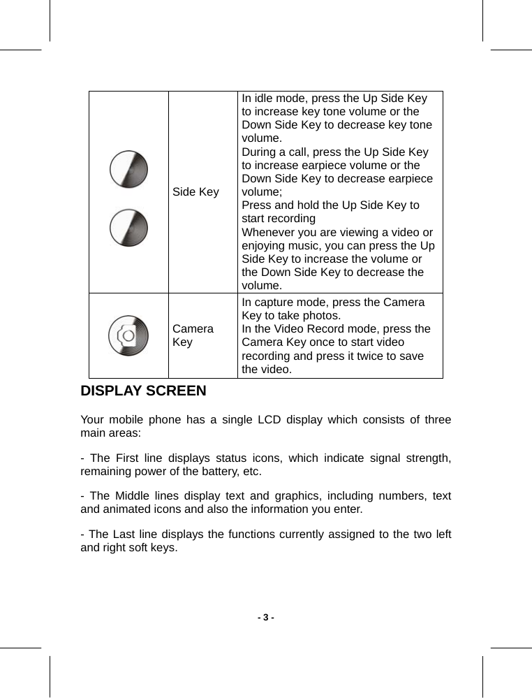   - 3 -  Side Key In idle mode, press the Up Side Key to increase key tone volume or the Down Side Key to decrease key tone volume. During a call, press the Up Side Key to increase earpiece volume or the Down Side Key to decrease earpiece volume;  Press and hold the Up Side Key to start recording  Whenever you are viewing a video or enjoying music, you can press the Up Side Key to increase the volume or the Down Side Key to decrease the volume.  Camera Key In capture mode, press the Camera Key to take photos. In the Video Record mode, press the Camera Key once to start video recording and press it twice to save the video. DISPLAY SCREEN Your mobile phone has a single LCD display which consists of three main areas: - The First line displays status icons, which indicate signal strength, remaining power of the battery, etc. - The Middle lines display text and graphics, including numbers, text and animated icons and also the information you enter. - The Last line displays the functions currently assigned to the two left and right soft keys. 
