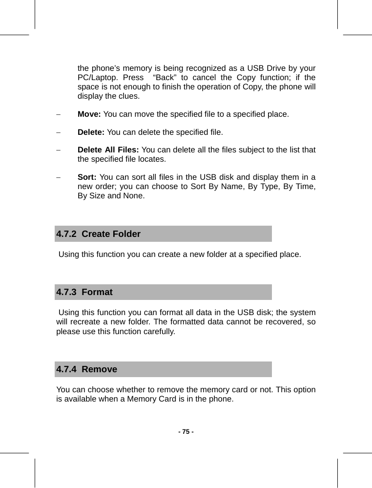  - 75 -the phone’s memory is being recognized as a USB Drive by your PC/Laptop. Press  “Back” to cancel the Copy function; if the space is not enough to finish the operation of Copy, the phone will display the clues. − Move: You can move the specified file to a specified place. − Delete: You can delete the specified file. − Delete All Files: You can delete all the files subject to the list that the specified file locates. − Sort: You can sort all files in the USB disk and display them in a new order; you can choose to Sort By Name, By Type, By Time, By Size and None.  4.7.2  Create Folder  Using this function you can create a new folder at a specified place.  4.7.3  Format  Using this function you can format all data in the USB disk; the system will recreate a new folder. The formatted data cannot be recovered, so please use this function carefully.  4.7.4  Remove You can choose whether to remove the memory card or not. This option is available when a Memory Card is in the phone.  