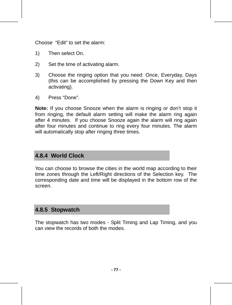   - 77 -Choose  “Edit” to set the alarm: 1)  Then select On. 2)  Set the time of activating alarm. 3)  Choose the ringing option that you need: Once, Everyday, Days (this can be accomplished by pressing the Down Key and then activating).  4)  Press “Done”.  Note: If you choose Snooze when the alarm is ringing or don’t stop it from ringing, the default alarm setting will make the alarm ring again after 4 minutes.  If you choose Snooze again the alarm will ring again after four minutes and continue to ring every four minutes. The alarm will automatically stop after ringing three times.  4.8.4  World Clock You can choose to browse the cities in the world map according to their time zones through the Left/Right directions of the Selection key.  The corresponding date and time will be displayed in the bottom row of the screen.  4.8.5  Stopwatch The stopwatch has two modes - Split Timing and Lap Timing, and you can view the records of both the modes.  