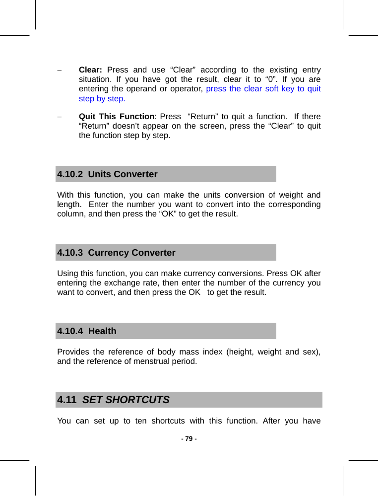   - 79 -− Clear: Press and use “Clear” according to the existing entry situation. If you have got the result, clear it to “0”. If you are entering the operand or operator, press the clear soft key to quit step by step. − Quit This Function: Press  “Return” to quit a function.  If there “Return” doesn’t appear on the screen, press the “Clear” to quit the function step by step.  4.10.2  Units Converter With this function, you can make the units conversion of weight and length.  Enter the number you want to convert into the corresponding column, and then press the “OK” to get the result.  4.10.3  Currency Converter Using this function, you can make currency conversions. Press OK after entering the exchange rate, then enter the number of the currency you want to convert, and then press the OK   to get the result.  4.10.4  Health Provides the reference of body mass index (height, weight and sex), and the reference of menstrual period.  4.11  SET SHORTCUTS  You can set up to ten shortcuts with this function. After you have 